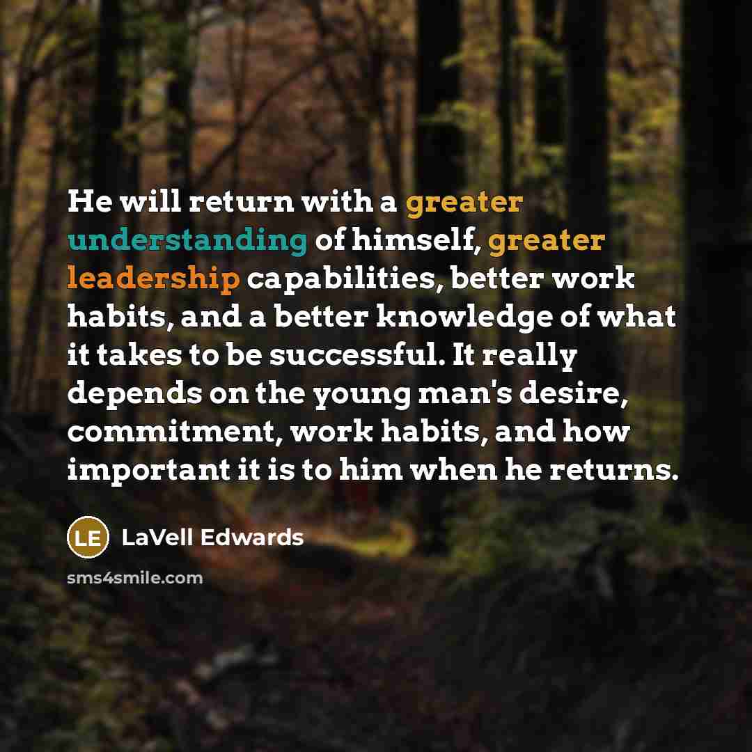 “He will return with a greater understanding of himself, greater leadership capabilities, better work habits, and a better knowledge of what it takes to be successful. It really depends on the young man's desire, commitment, work habits, and how important it is to him when he returns.” quote by LaVell Edwards