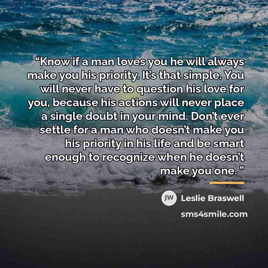 “Know if a man loves you he will always make you his priority. It’s that simple. You will never have to question his love for you, because his actions will never place a single doubt in your mind. Don’t ever settle for a man who doesn’t make you his priority in his life and be smart enough to…” quote by Leslie Braswell