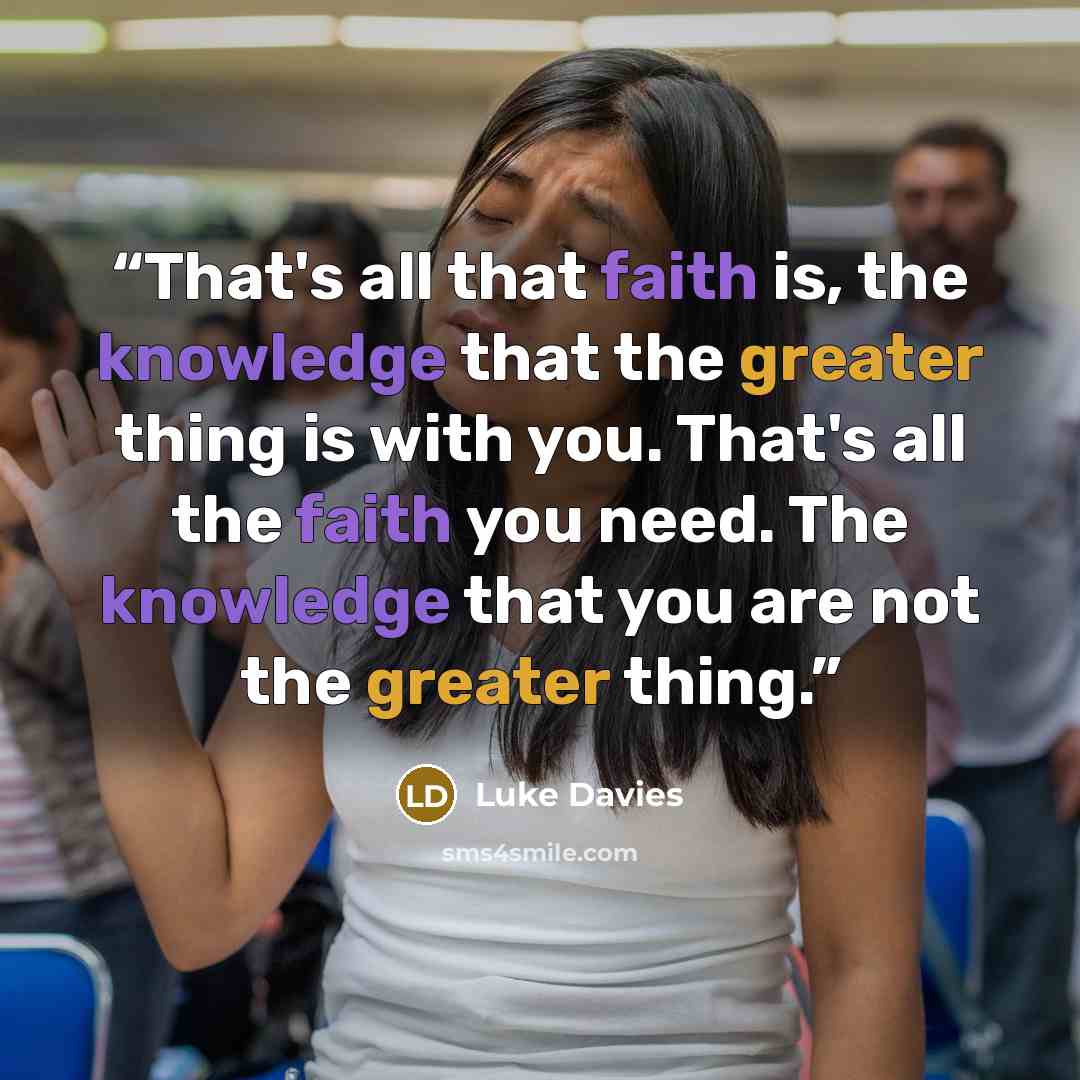 “That's all that faith is, the knowledge that the greater thing is with you. That's all the faith you need. The knowledge that you are not the greater thing.” quote by Luke Davies