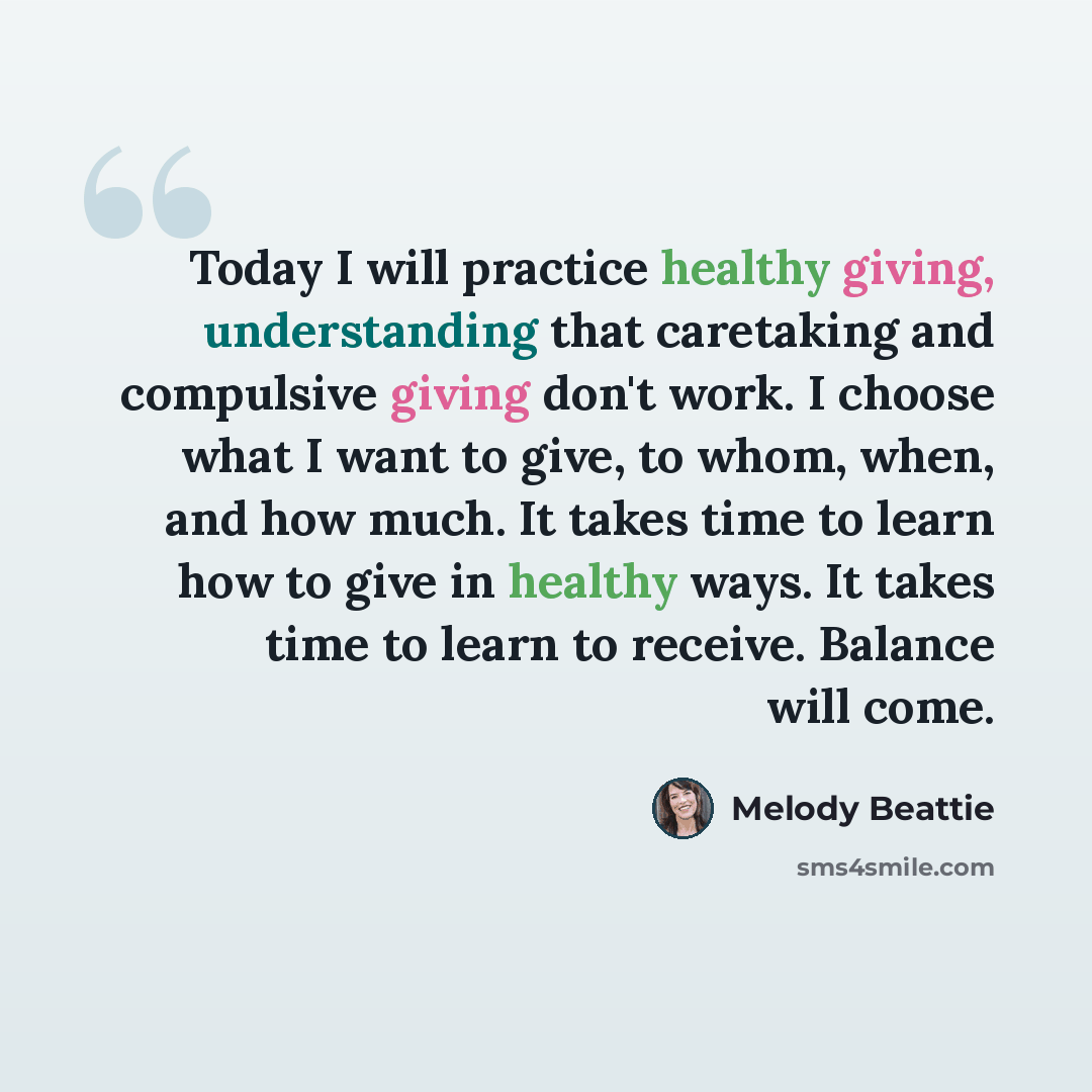 “Today I will practice healthy giving, understanding that caretaking and compulsive giving don't work. I choose what I want to give, to whom, when, and how much. It takes time to learn how to give in healthy ways. It takes time to learn to receive. Balance will come.” quote by Melody Beattie