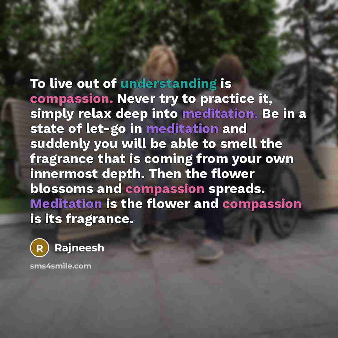 “To live out of understanding is compassion. Never try to practice it, simply relax deep into meditation. Be in a state of let-go in meditation and suddenly you will be able to smell the fragrance that is coming from your own innermost depth. Then the flower blossoms and compassion spreads…” quote by Rajneesh