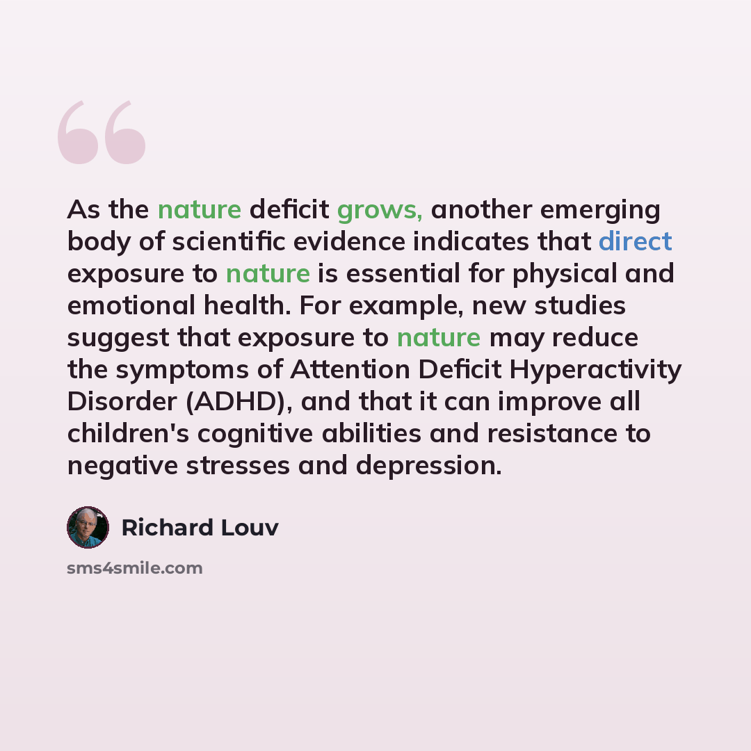 “As the nature deficit grows, another emerging body of scientific evidence indicates that direct exposure to nature is essential for physical and emotional health. For example, new studies suggest that exposure to nature may reduce the symptoms of Attention Deficit Hyperactivity Disorder (ADHD)…” quote by Richard Louv