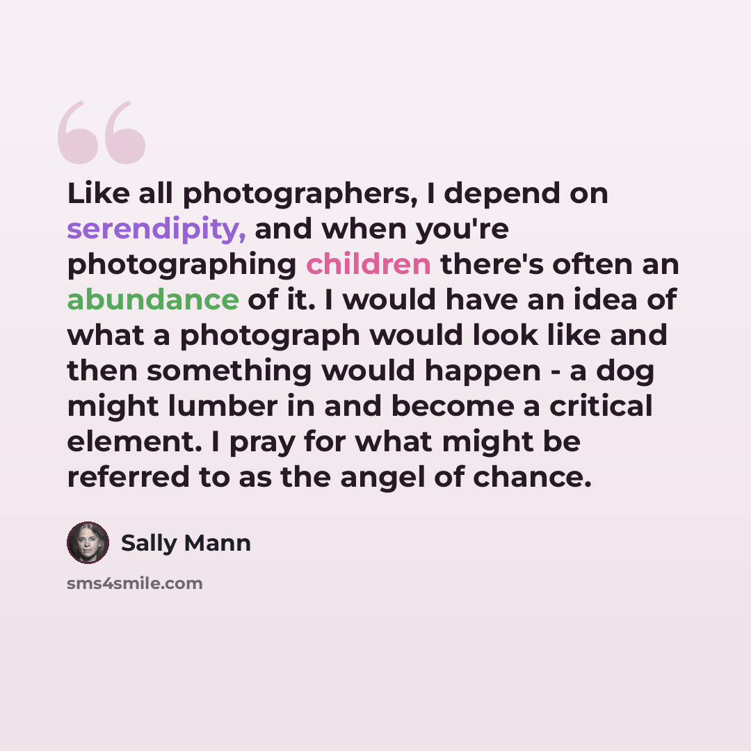 “Like all photographers, I depend on serendipity, and when you're photographing children there's often an abundance of it. I would have an idea of what a photograph would look like and then something would happen - a dog might lumber in and become a critical element. I pray for what might be…” quote by Sally Mann