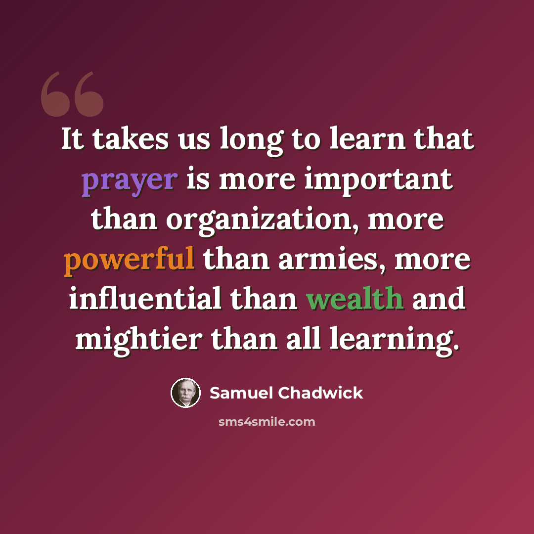 “It takes us long to learn that prayer is more important than organization, more powerful than armies, more influential than wealth and mightier than all learning.” quote by Samuel Chadwick