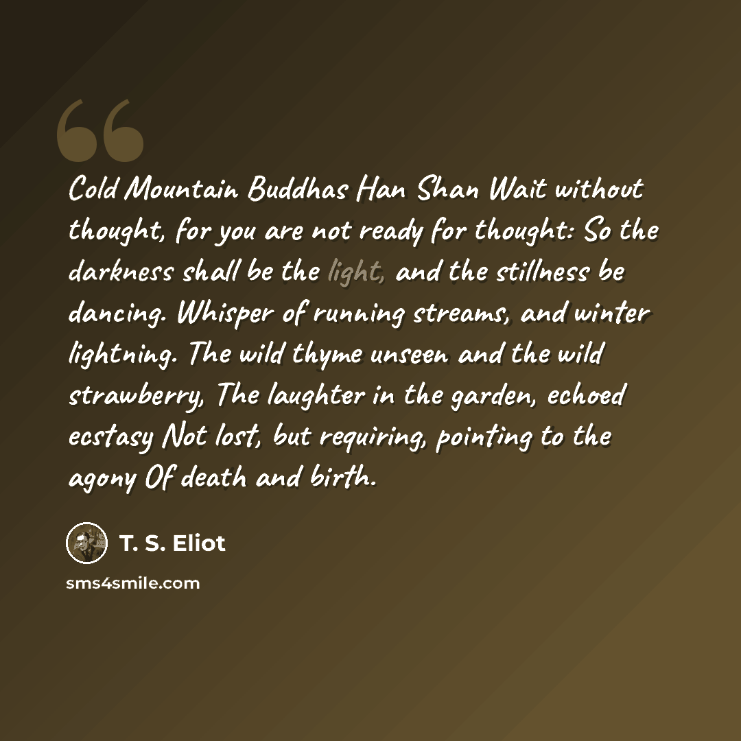 “Cold Mountain Buddhas Han Shan Wait without thought, for you are not ready for thought: So the darkness shall be the light, and the stillness be dancing. Whisper of running streams, and winter lightning. The wild thyme unseen and the wild strawberry, The laughter in the garden, echoed ecstasy Not…” quote by T. S. Eliot
