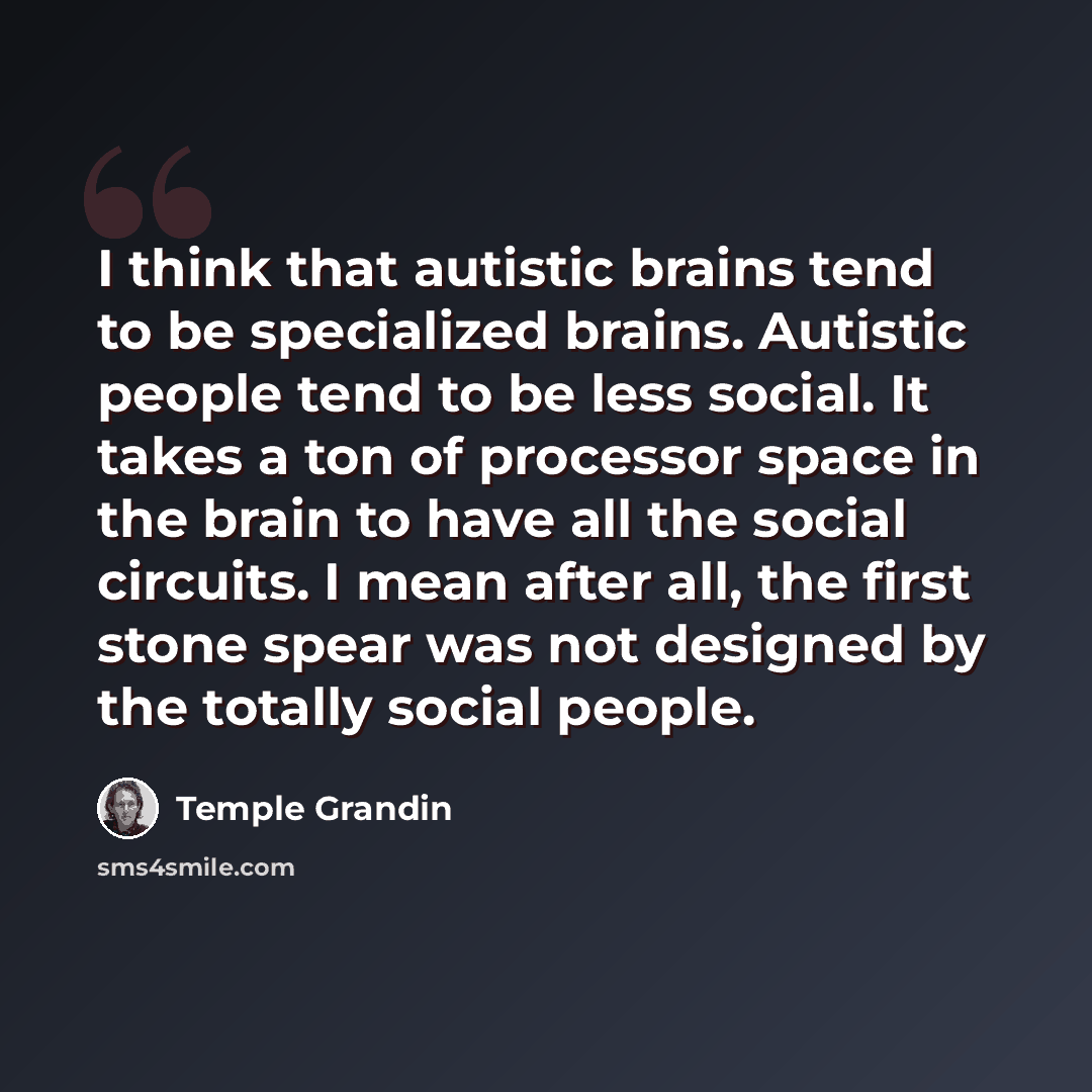 “I think that autistic brains tend to be specialized brains. Autistic people tend to be less social. It takes a ton of processor space in the brain to have all the social circuits. I mean after all, the first stone spear was not designed by the totally social people.” quote by Temple Grandin
