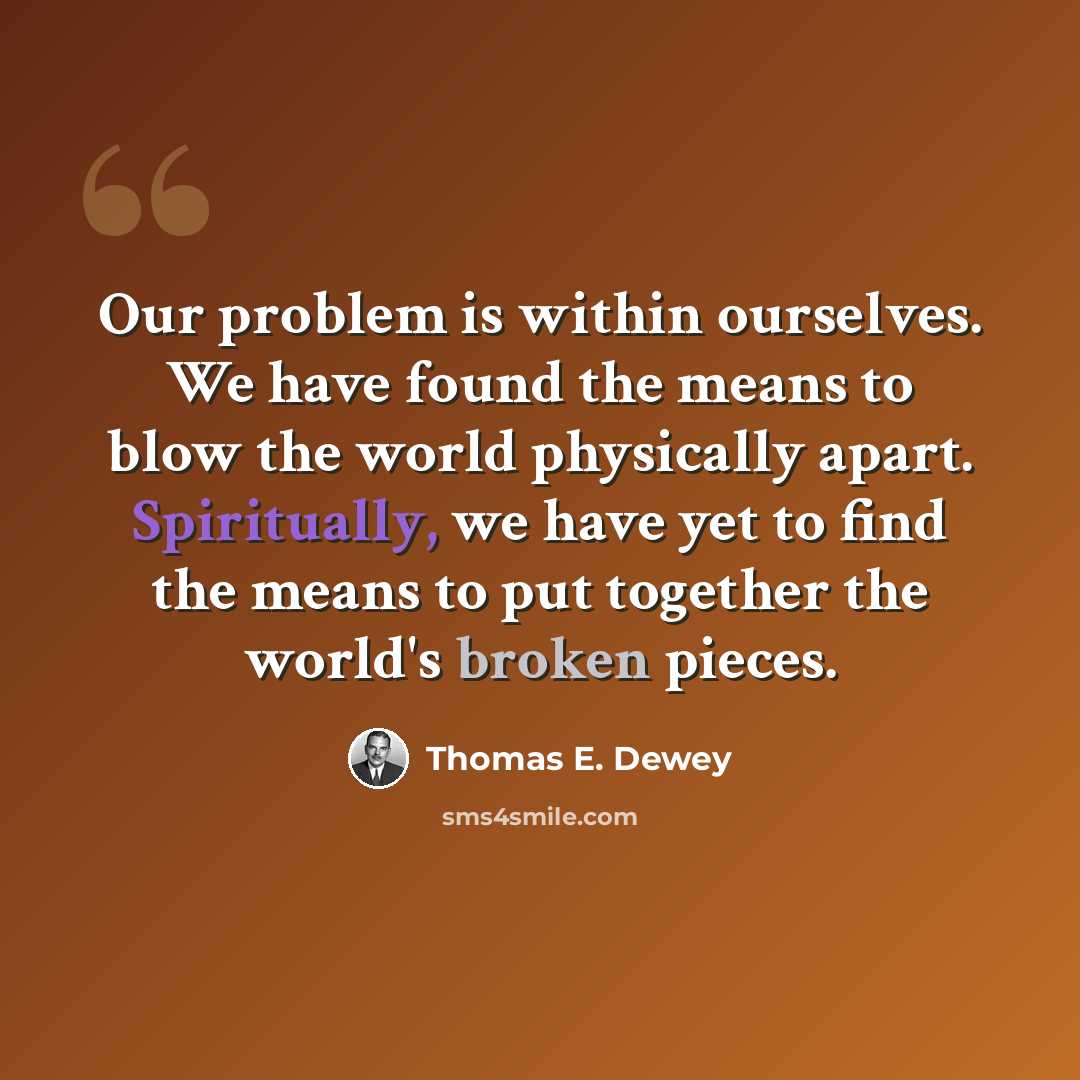 “Our problem is within ourselves. We have found the means to blow the world physically apart. Spiritually, we have yet to find the means to put together the world's broken pieces.” quote by Thomas E. Dewey