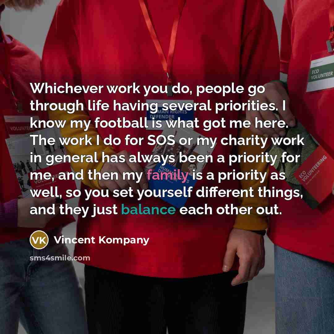 “Whichever work you do, people go through life having several priorities. I know my football is what got me here. The work I do for SOS or my charity work in general has always been a priority for me, and then my family is a priority as well, so you set yourself different things, and they just…” quote by Vincent Kompany