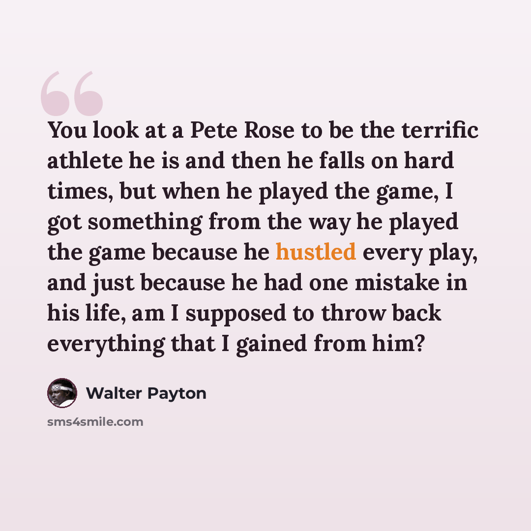 “You look at a Pete Rose to be the terrific athlete he is and then he falls on hard times, but when he played the game, I got something from the way he played the game because he hustled every play, and just because he had one mistake in his life, am I supposed to throw back everything that I…” quote by Walter Payton