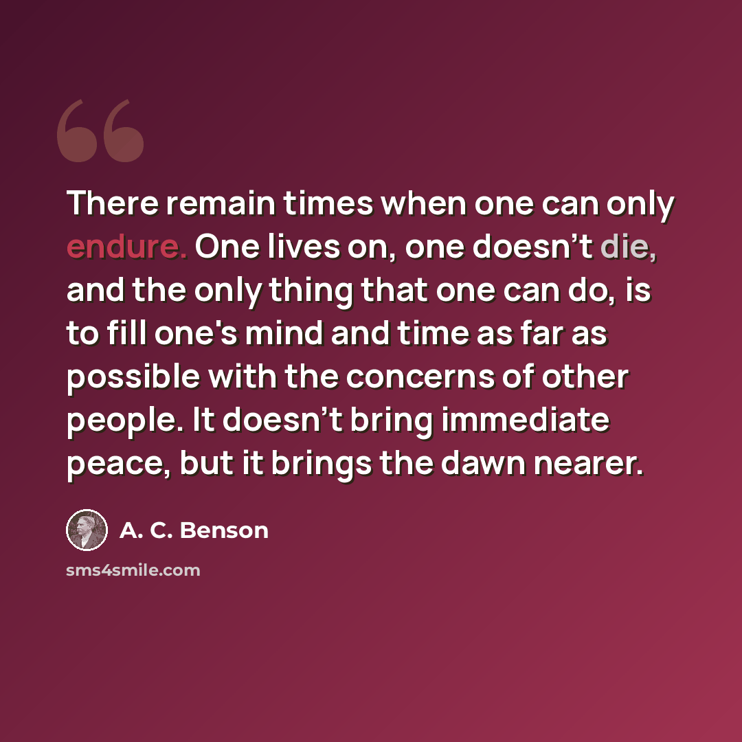“There remain times when one can only endure. One lives on, one doesn't die, and the only thing that one can do, is to fill one's mind and time as far as possible with the concerns of other people. It doesn't bring immediate peace, but it brings the dawn nearer.” quote by A. C. Benson