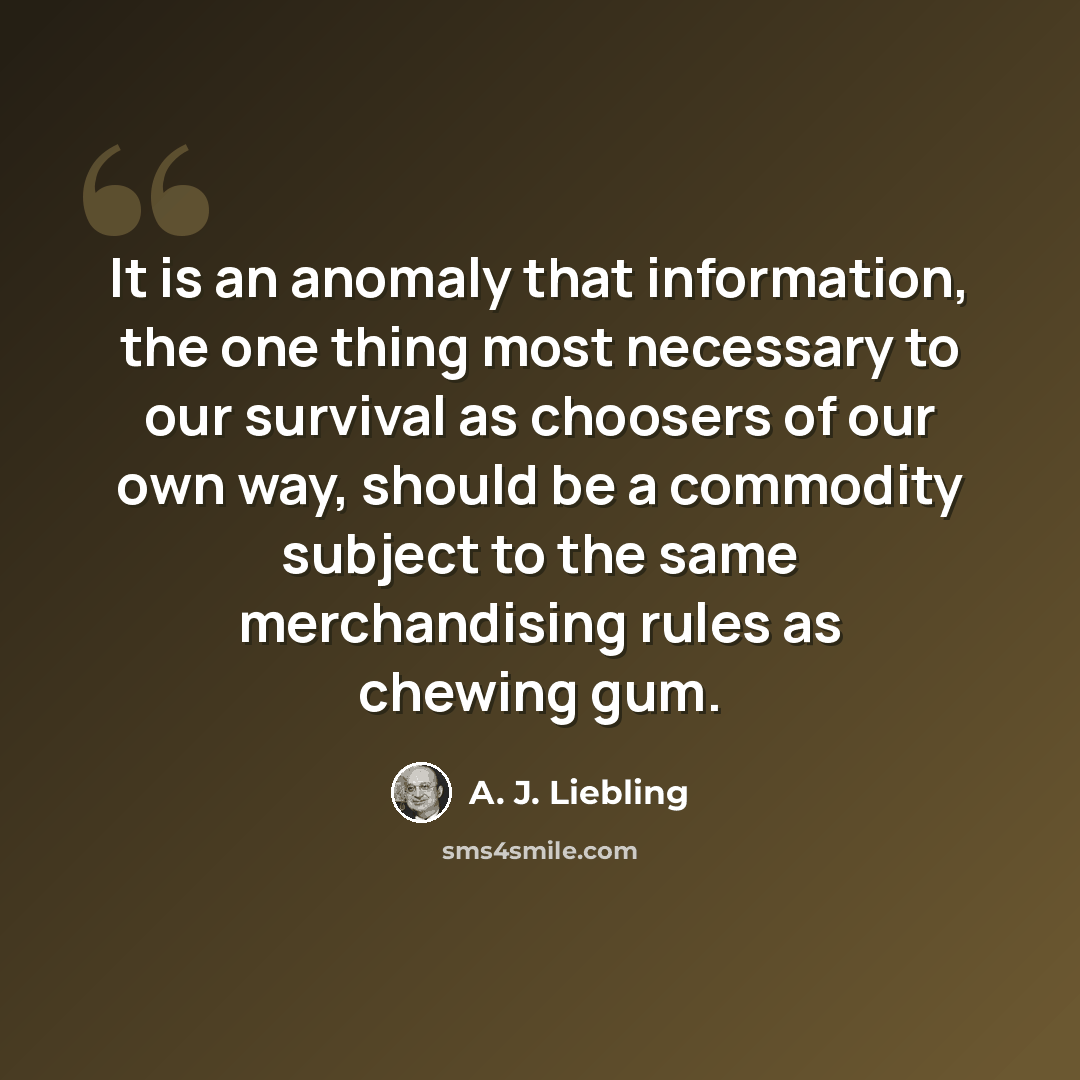 “It is an anomaly that information, the one thing most necessary to our survival as choosers of our own way, should be a commodity subject to the same merchandising rules as chewing gum.” quote by A. J. Liebling