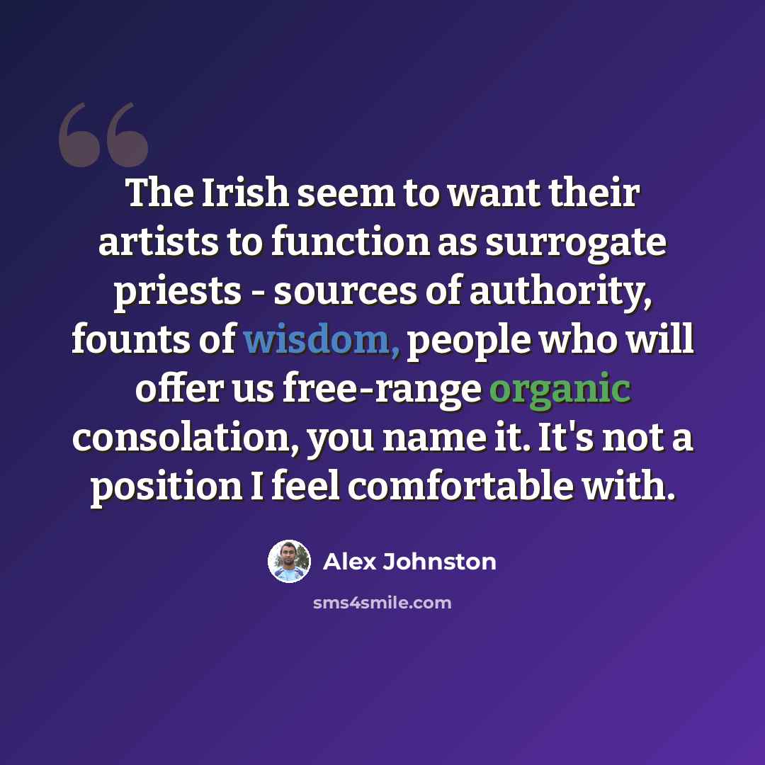 “The Irish seem to want their artists to function as surrogate priests - sources of authority, founts of wisdom, people who will offer us free-range organic consolation, you name it. It's not a position I feel comfortable with.” quote by Alex Johnston