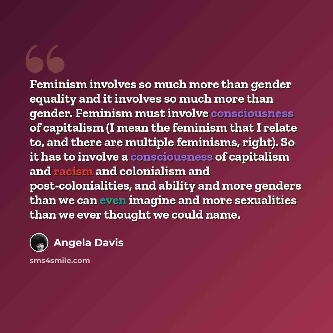 “Feminism involves so much more than gender equality and it involves so much more than gender. Feminism must involve consciousness of capitalism (I mean the feminism that I relate to, and there are multiple feminisms, right). So it has to involve a consciousness of capitalism and racism and…” quote by Angela Davis