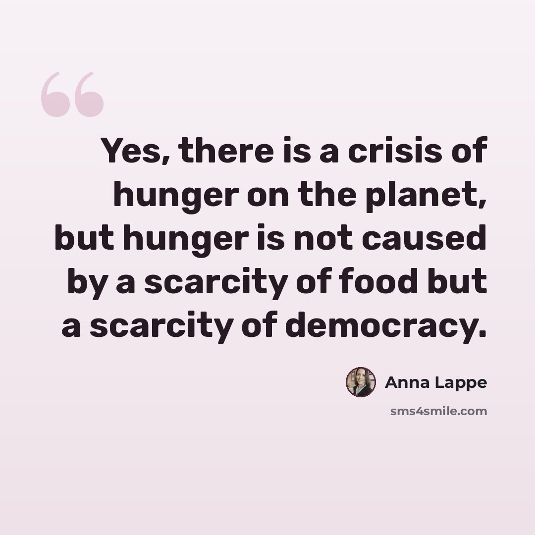 “Yes, there is a crisis of hunger on the planet, but hunger is not caused by a scarcity of food but a scarcity of democracy.” quote by Anna Lappe
