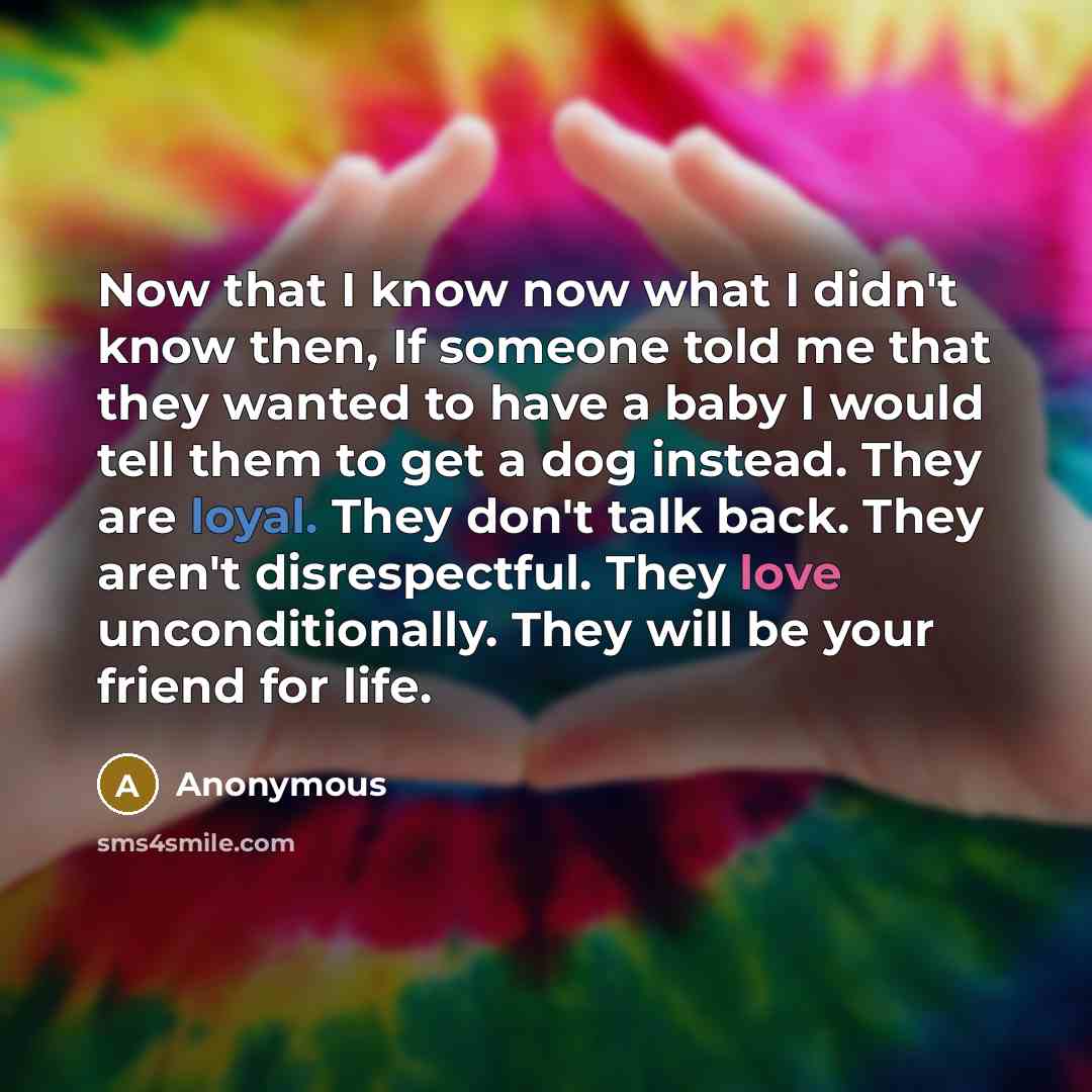 “Now that I know now what I didn't know then, If someone told me that they wanted to have a baby I would tell them to get a dog instead. They are loyal. They don't talk back. They aren't disrespectful. They love unconditionally. They will be your friend for life.” quote by Anonymous