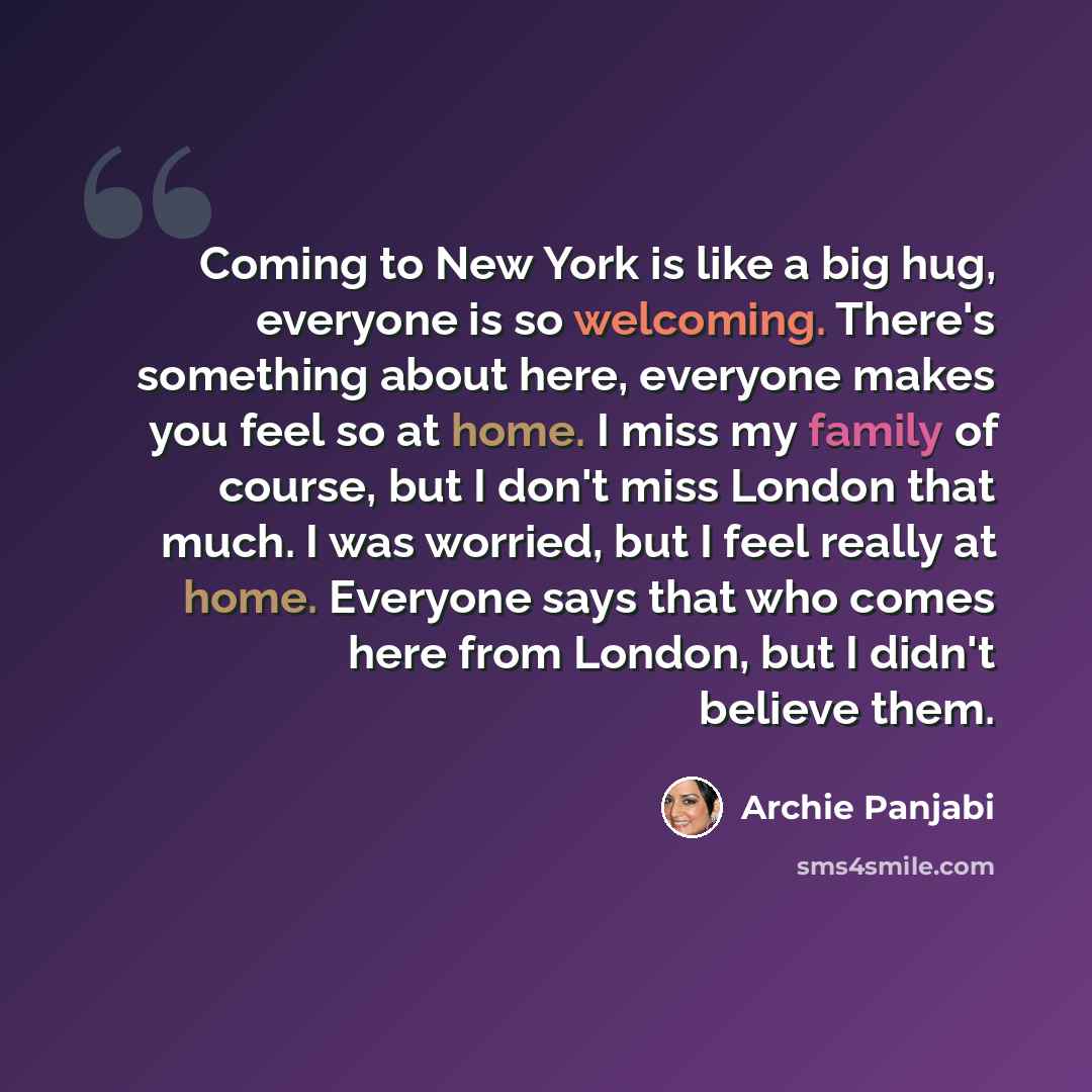 “Coming to New York is like a big hug, everyone is so welcoming. There's something about here, everyone makes you feel so at home. I miss my family of course, but I don't miss London that much. I was worried, but I feel really at home. Everyone says that who comes here from London, but I didn't…” quote by Archie Panjabi