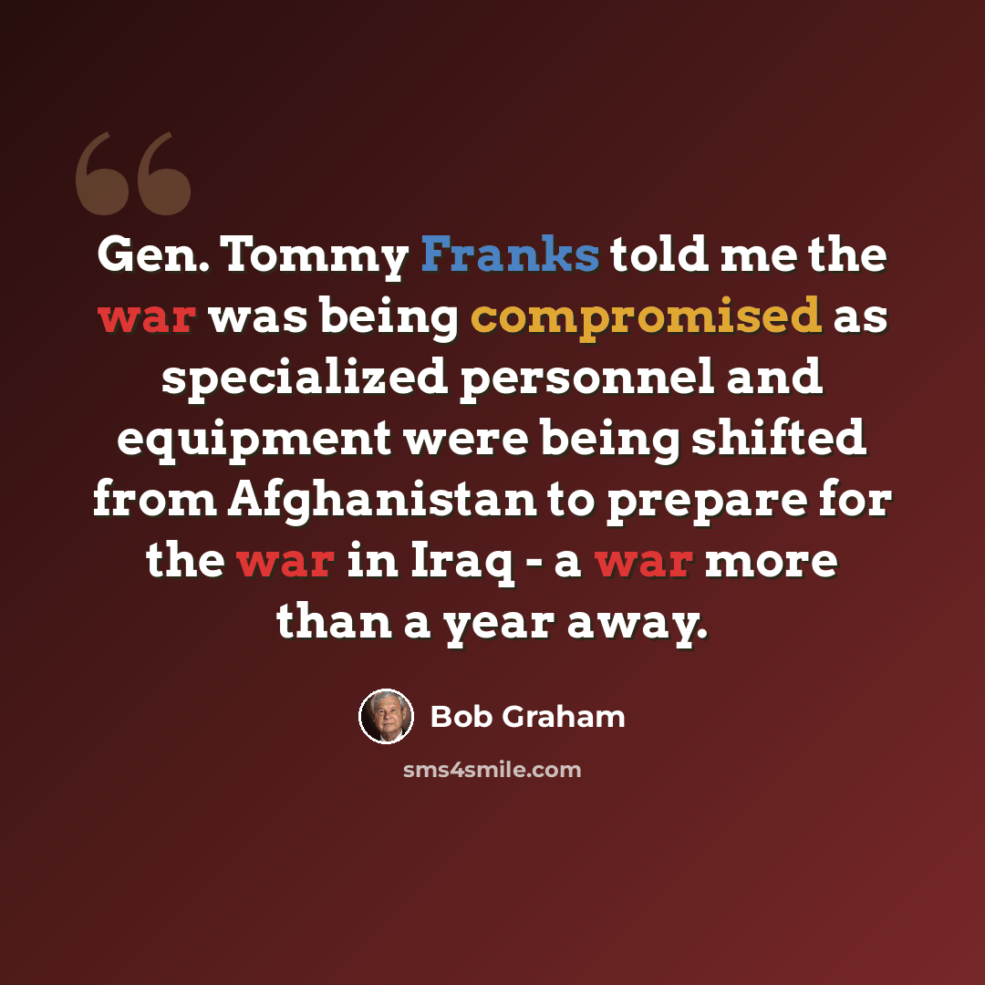 “Gen. Tommy Franks told me the war was being compromised as specialized personnel and equipment were being shifted from Afghanistan to prepare for the war in Iraq - a war more than a year away.” quote by Bob Graham
