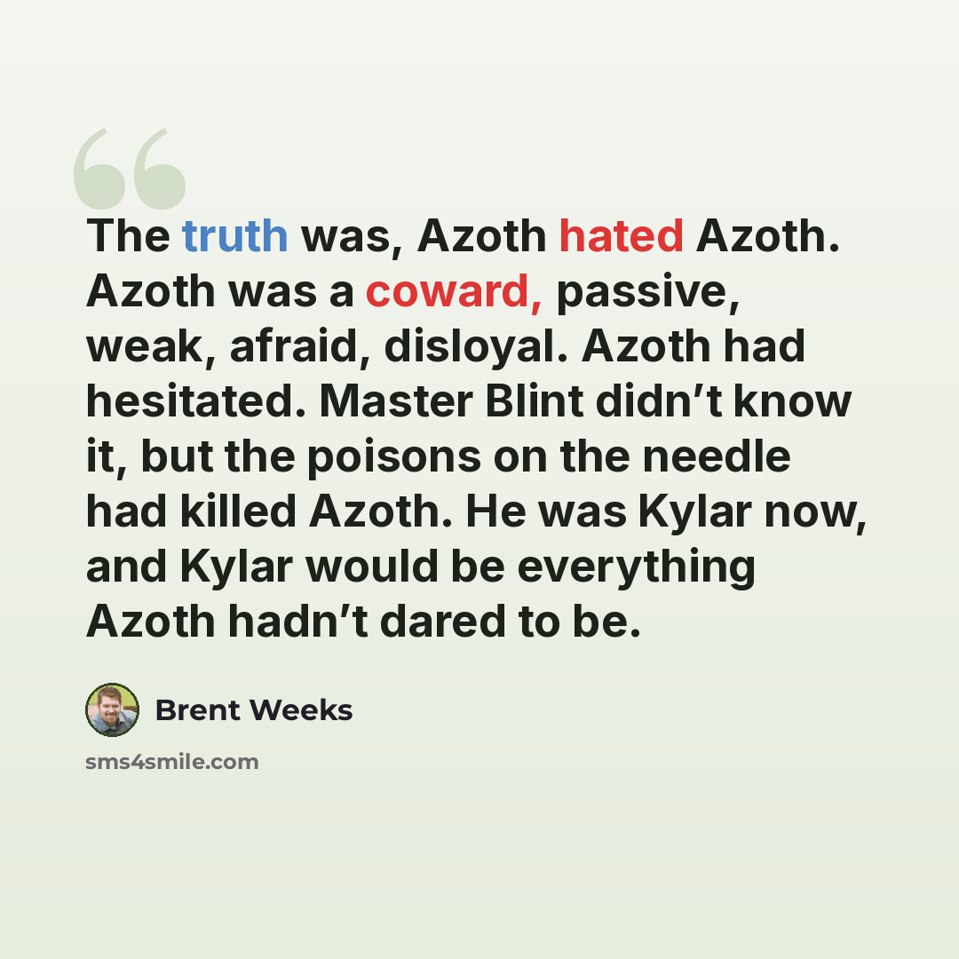 “The truth was, Azoth hated Azoth. Azoth was a coward, passive, weak, afraid, disloyal. Azoth had hesitated. Master Blint didn’t know it, but the poisons on the needle had killed Azoth. He was Kylar now, and Kylar would be everything Azoth hadn’t dared to be.” quote by Brent Weeks