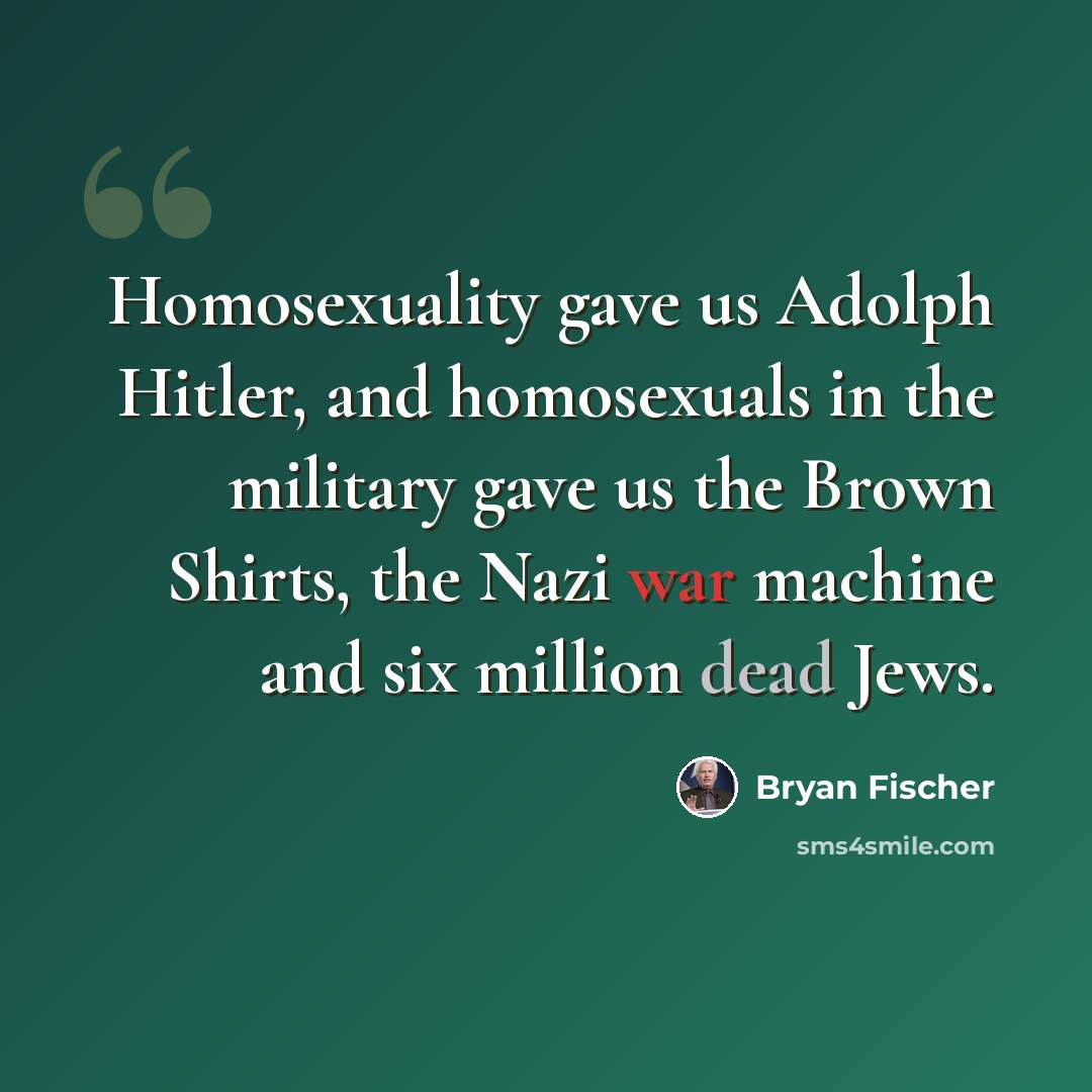 “Homosexuality gave us Adolph Hitler, and homosexuals in the military gave us the Brown Shirts, the Nazi war machine and six million dead Jews.” quote by Bryan Fischer