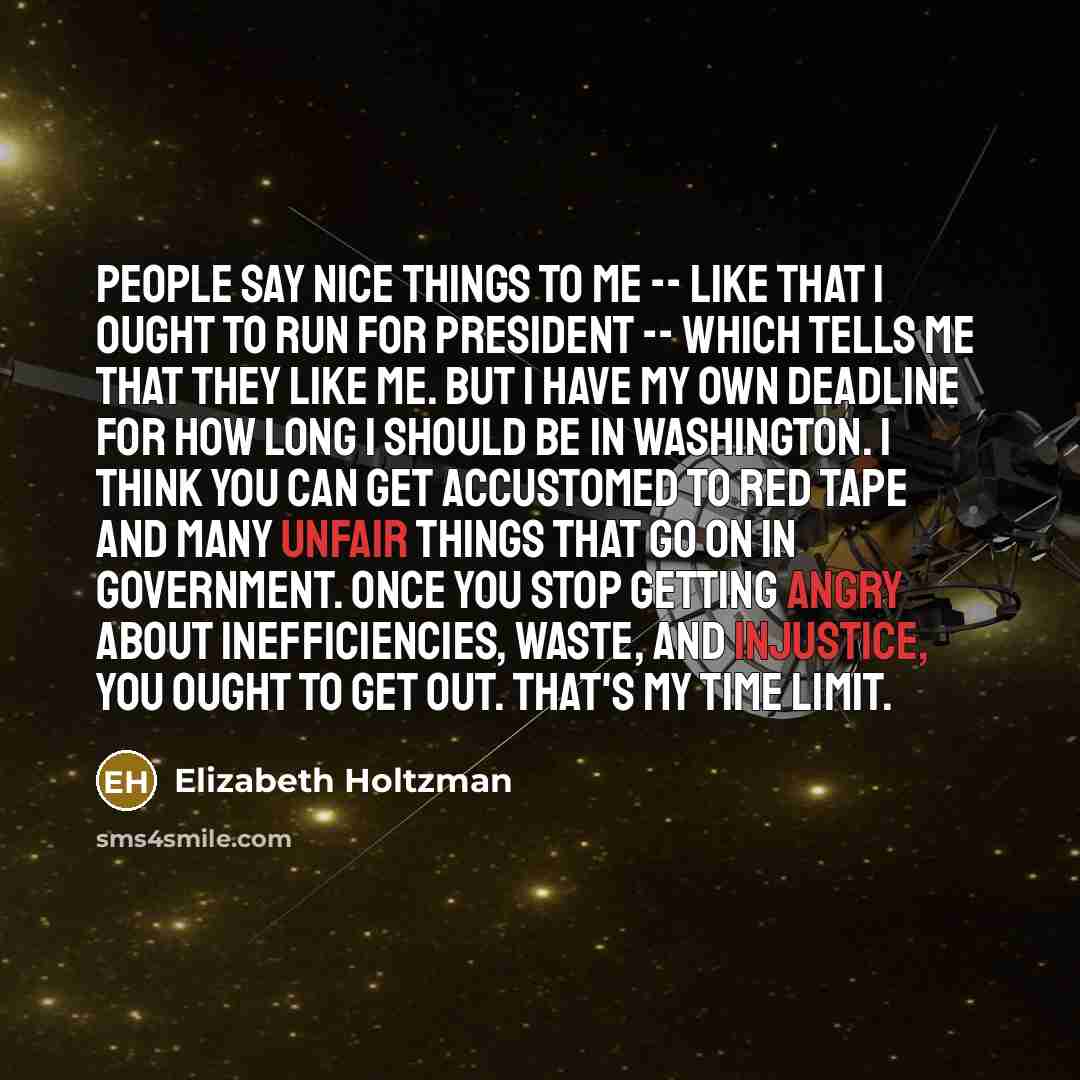 “People say nice things to me -- like that I ought to run for president -- which tells me that they like me. But I have my own deadline for how long I should be in Washington. I think you can get accustomed to red tape and many unfair things that go on in government. Once you stop getting angry…” quote by Elizabeth Holtzman