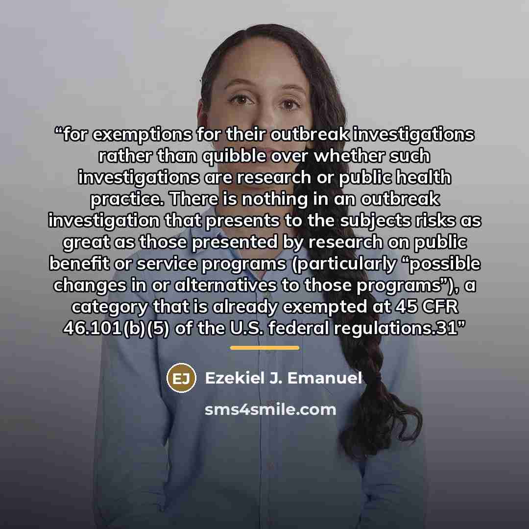 “for exemptions for their outbreak investigations rather than quibble over whether such investigations are research or public health practice. There is nothing in an outbreak investigation that presents to the subjects risks as great as those presented by research on public benefit or service…” quote by Ezekiel J. Emanuel