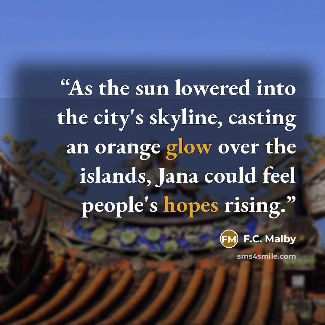 “As the sun lowered into the city's skyline, casting an orange glow over the islands, Jana could feel people's hopes rising.” quote by F.C. Malby