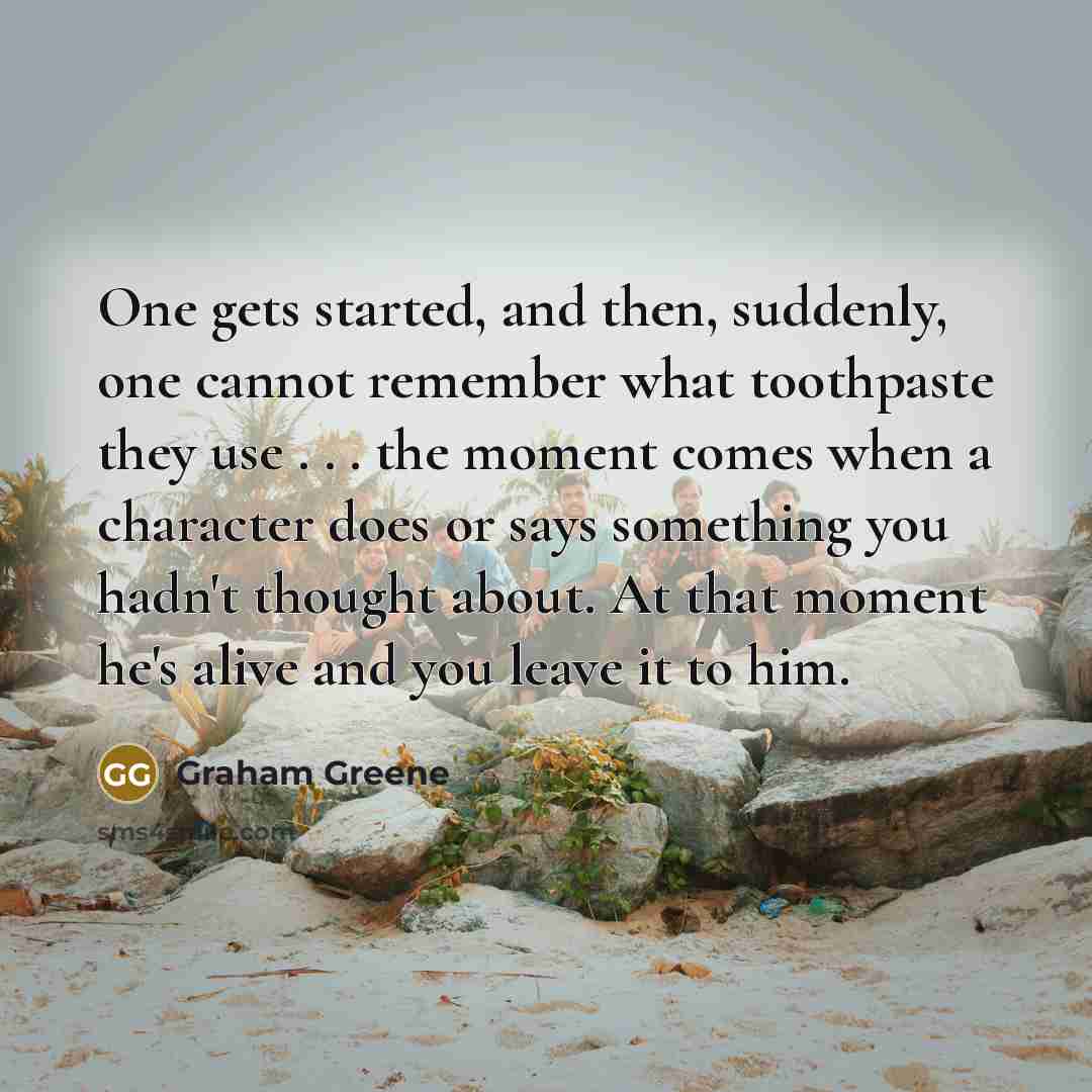 “One gets started, and then, suddenly, one cannot remember what toothpaste they use . . . the moment comes when a character does or says something you hadn't thought about. At that moment he's alive and you leave it to him.” quote by Graham Greene