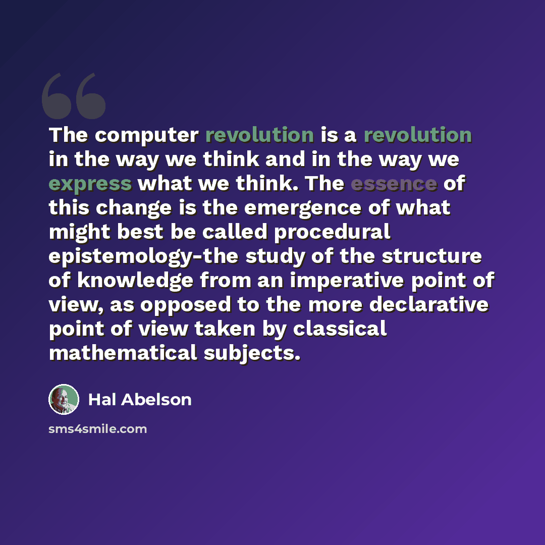 “The computer revolution is a revolution in the way we think and in the way we express what we think. The essence of this change is the emergence of what might best be called procedural epistemology-the study of the structure of knowledge from an imperative point of view, as opposed to the more…” quote by Hal Abelson