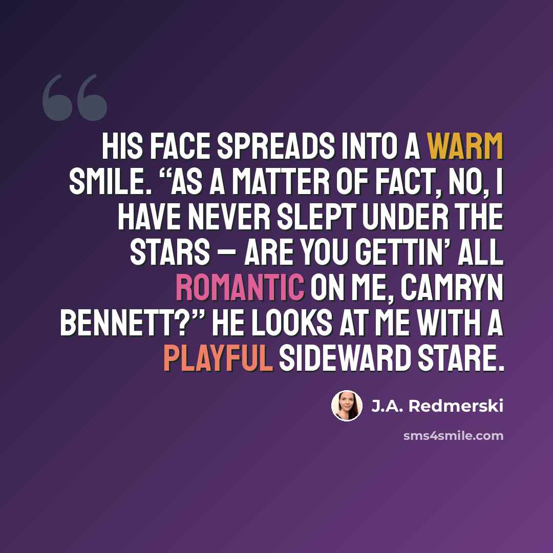 “His face spreads into a warm smile. “As a matter of fact, no, I have never slept under the stars – are you gettin’ all romantic on me, Camryn Bennett?” He looks at me with a playful sideward stare.” quote by J.A. Redmerski