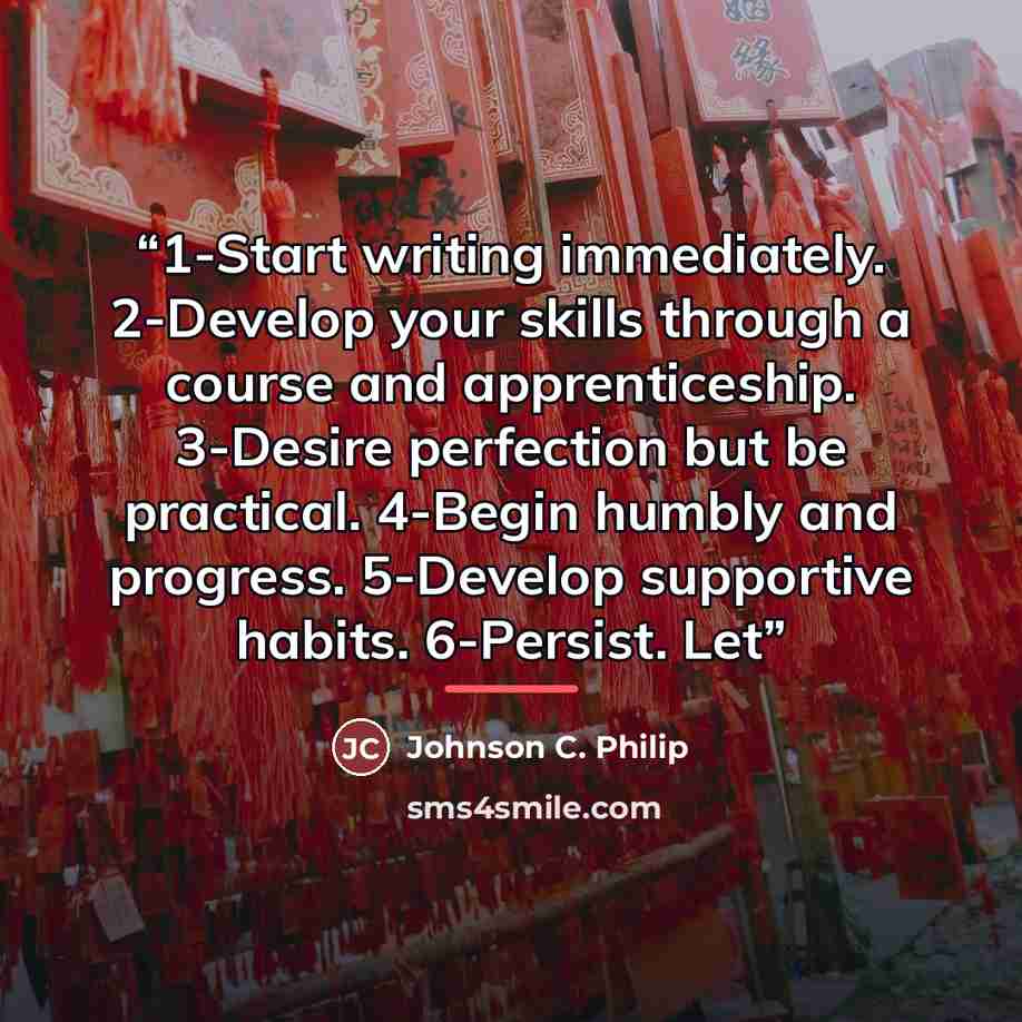 “1-Start writing immediately. 2-Develop your skills through a course and apprenticeship. 3-Desire perfection but be practical. 4-Begin humbly and progress. 5-Develop supportive habits. 6-Persist. Let” quote by Johnson C. Philip