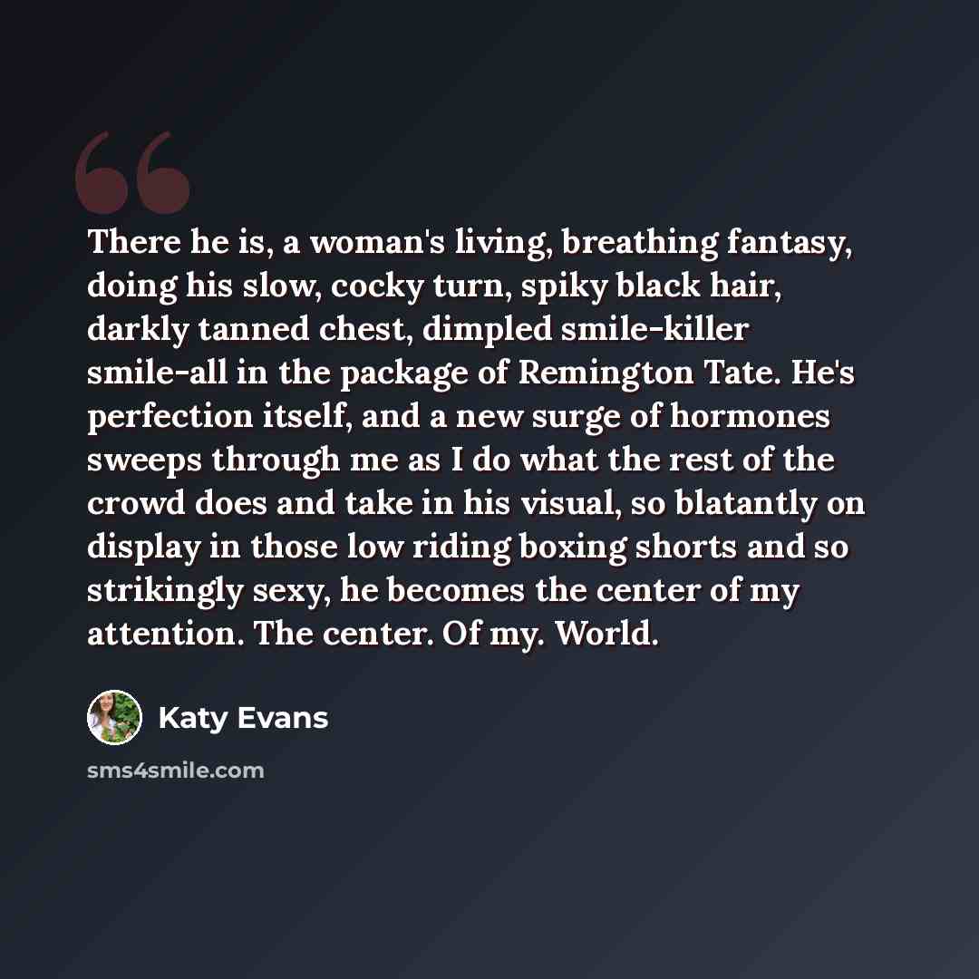 “There he is, a woman's living, breathing fantasy, doing his slow, cocky turn, spiky black hair, darkly tanned chest, dimpled smile-killer smile-all in the package of Remington Tate. He's perfection itself, and a new surge of hormones sweeps through me as I do what the rest of the crowd does and…” quote by Katy Evans