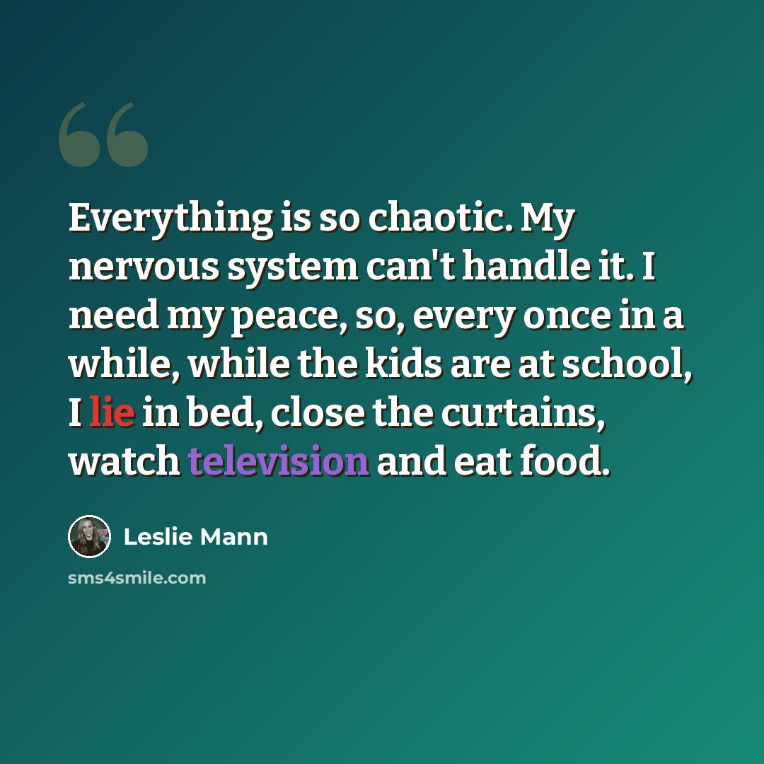 “Everything is so chaotic. My nervous system can't handle it. I need my peace, so, every once in a while, while the kids are at school, I lie in bed, close the curtains, watch television and eat food.” quote by Leslie Mann
