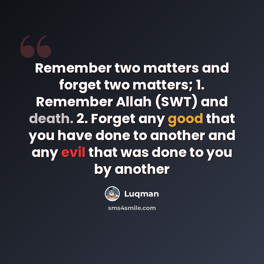 “Remember two matters and forget two matters; 1. Remember Allah (SWT) and death. 2. Forget any good that you have done to another and any evil that was done to you by another” quote by Luqman