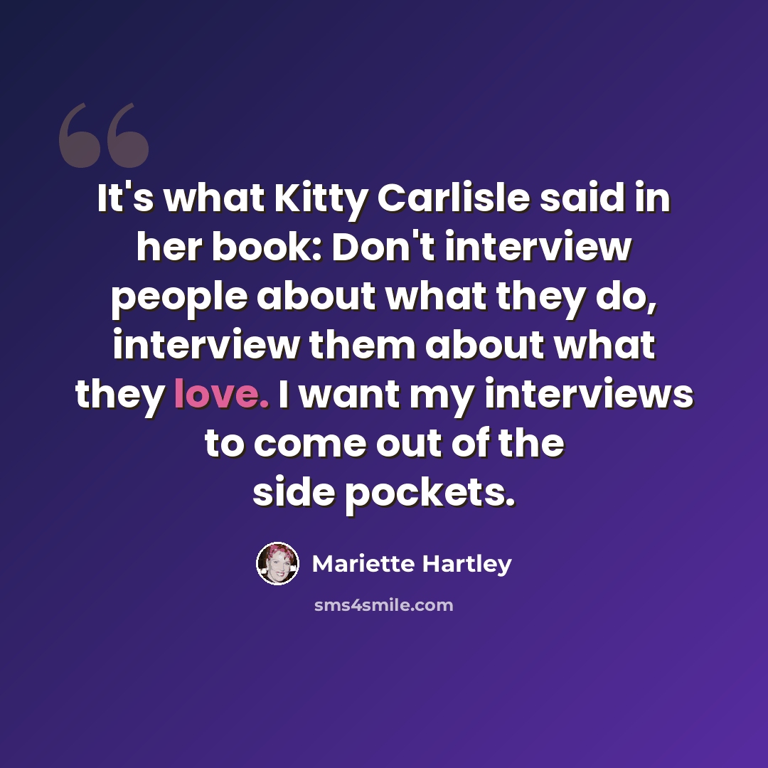 “It's what Kitty Carlisle said in her book: Don't interview people about what they do, interview them about what they love. I want my interviews to come out of the side pockets.” quote by Mariette Hartley