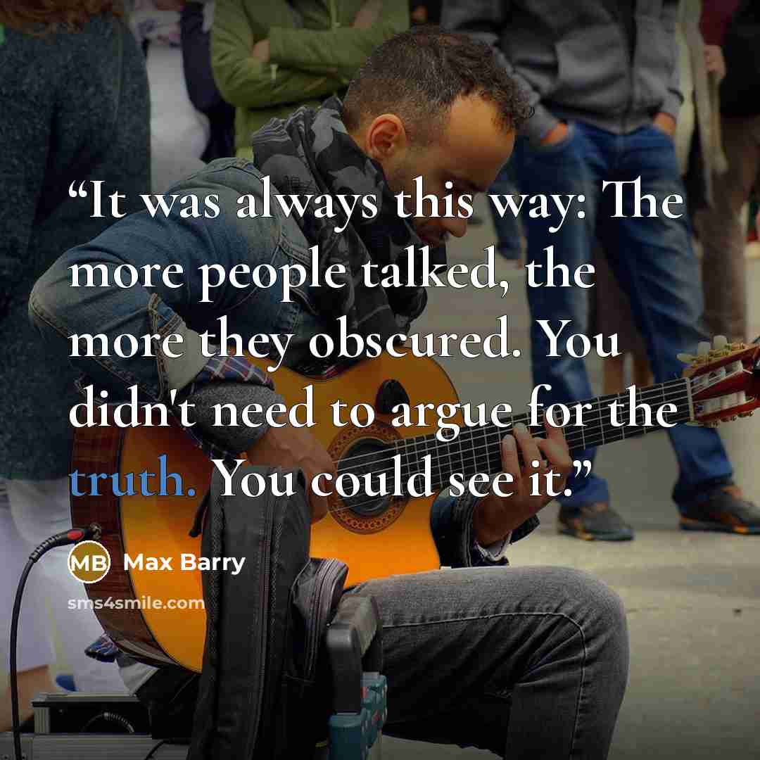 “It was always this way: The more people talked, the more they obscured. You didn't need to argue for the truth. You could see it.” quote by Max Barry