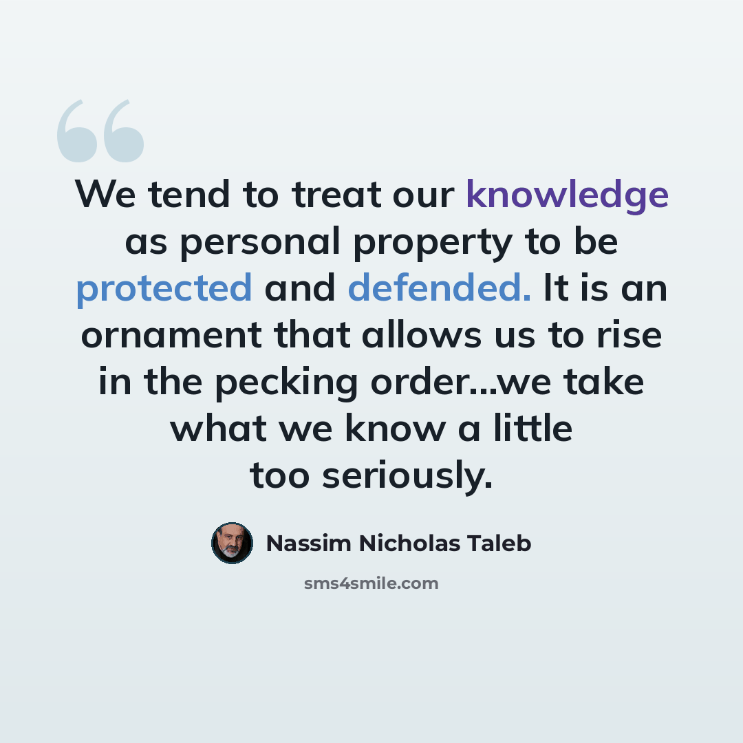 “We tend to treat our knowledge as personal property to be protected and defended. It is an ornament that allows us to rise in the pecking order...we take what we know a little too seriously.” quote by Nassim Nicholas Taleb