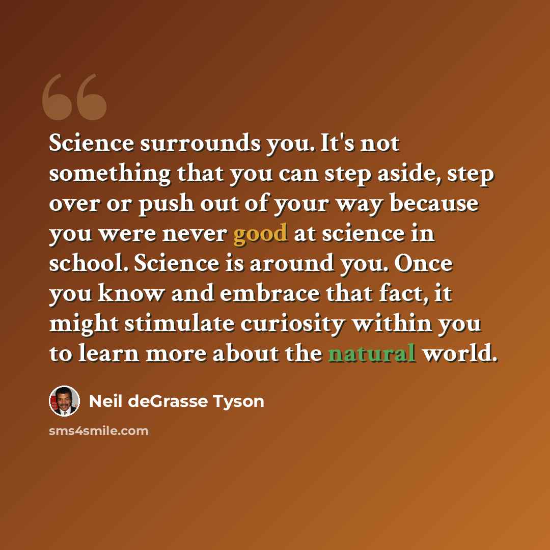 “Science surrounds you. It's not something that you can step aside, step over or push out of your way because you were never good at science in school. Science is around you. Once you know and embrace that fact, it might stimulate curiosity within you to learn more about the natural world.” quote by Neil deGrasse Tyson