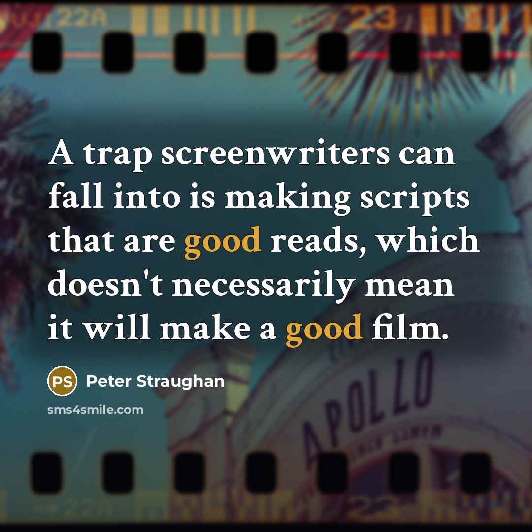 “A trap screenwriters can fall into is making scripts that are good reads, which doesn't necessarily mean it will make a good film.” quote by Peter Straughan