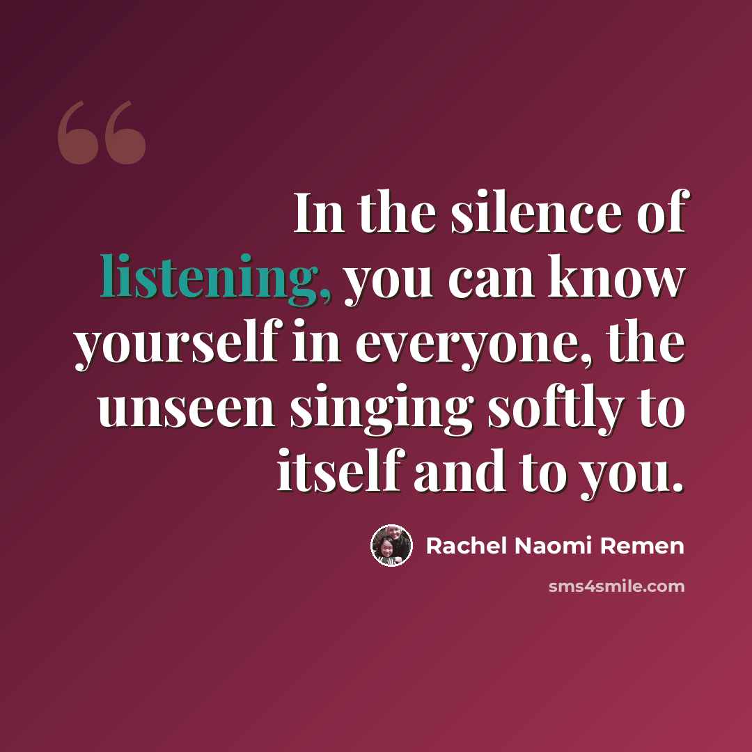 “In the silence of listening, you can know yourself in everyone, the unseen singing softly to itself and to you.” quote by Rachel Naomi Remen