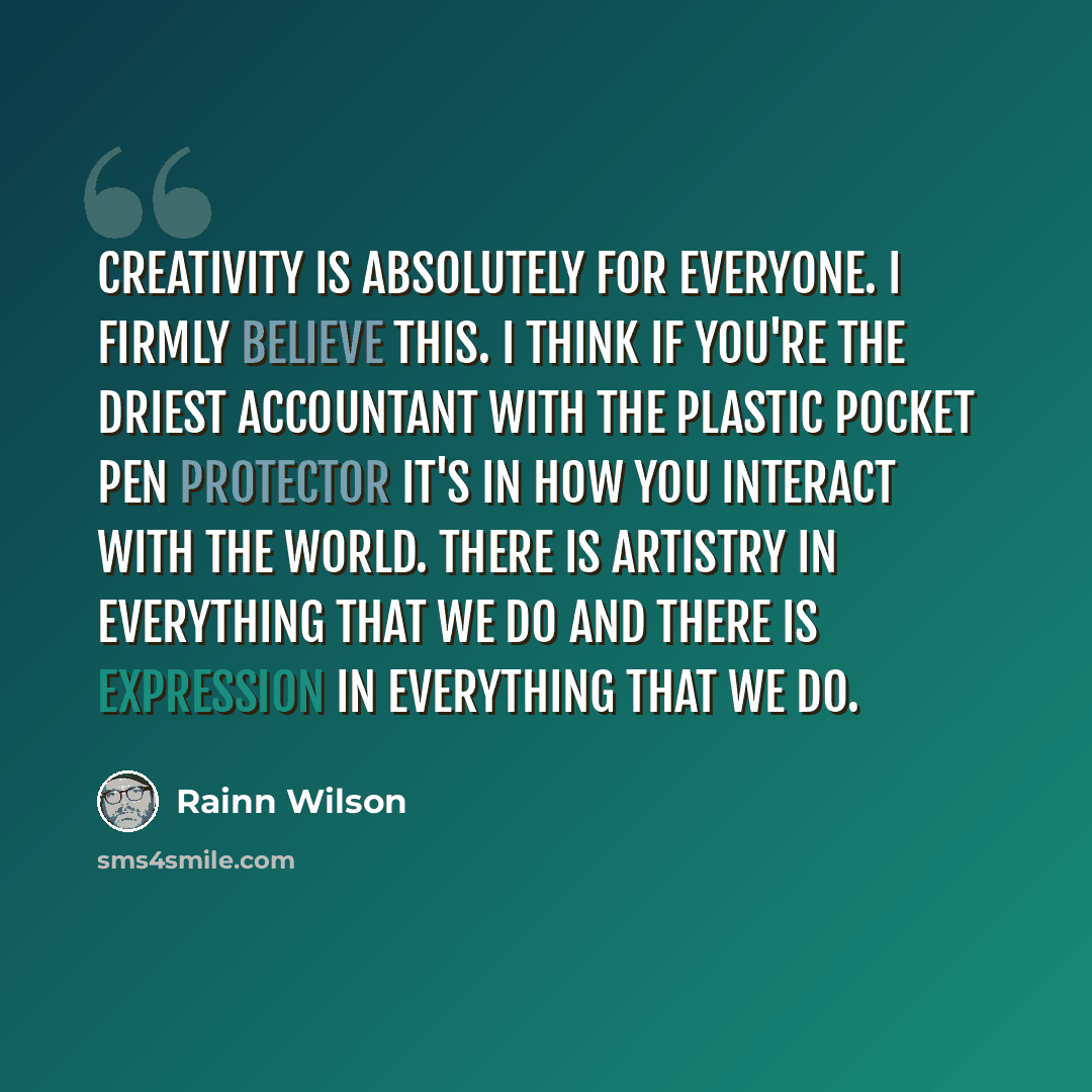 “Creativity is absolutely for everyone. I firmly believe this. I think if you're the driest accountant with the plastic pocket pen protector it's in how you interact with the world. There is artistry in everything that we do and there is expression in everything that we do.” quote by Rainn Wilson