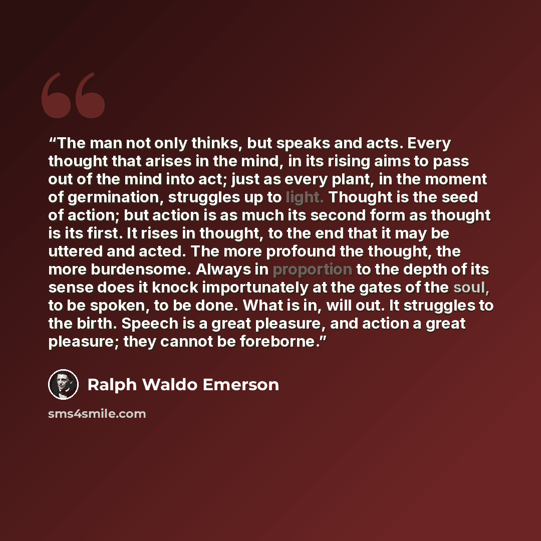 “The man not only thinks, but speaks and acts. Every thought that arises in the mind, in its rising aims to pass out of the mind into act; just as every plant, in the moment of germination, struggles up to light. Thought is the seed of action; but action is as much its second form as thought is its…” quote by Ralph Waldo Emerson