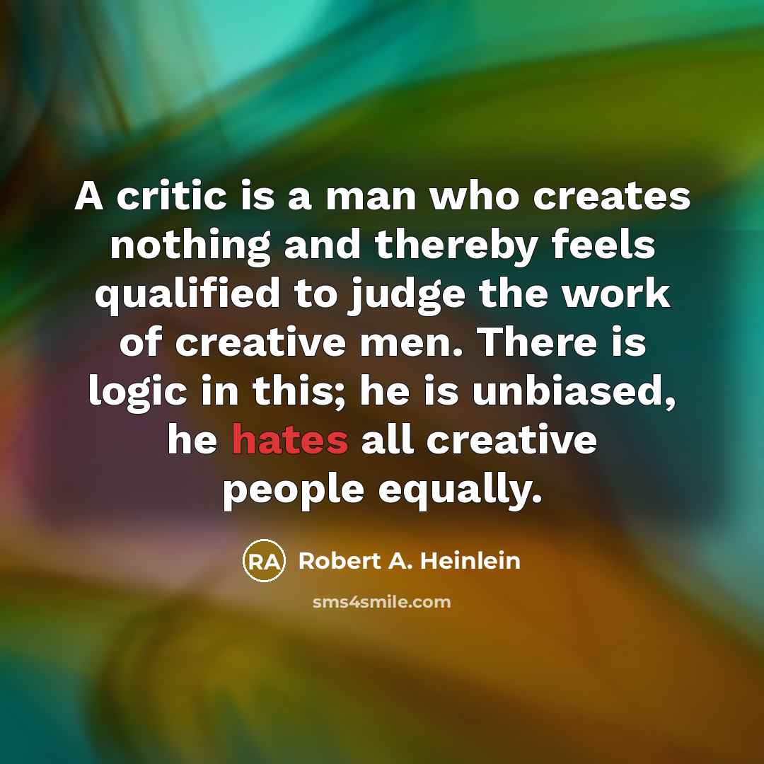 “A critic is a man who creates nothing and thereby feels qualified to judge the work of creative men. There is logic in this; he is unbiased, he hates all creative people equally.” quote by Robert A. Heinlein