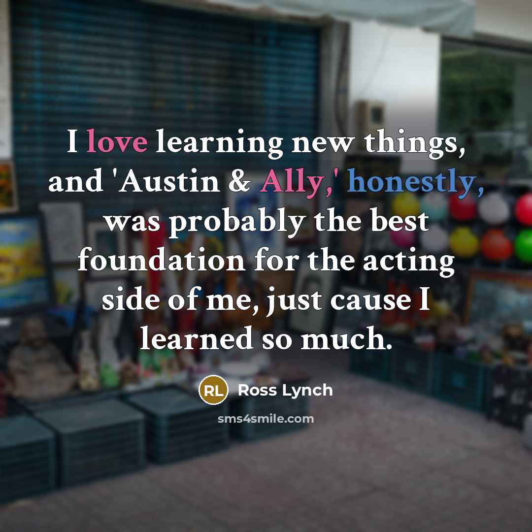 “I love learning new things, and 'Austin & Ally,' honestly, was probably the best foundation for the acting side of me, just cause I learned so much.” quote by Ross Lynch