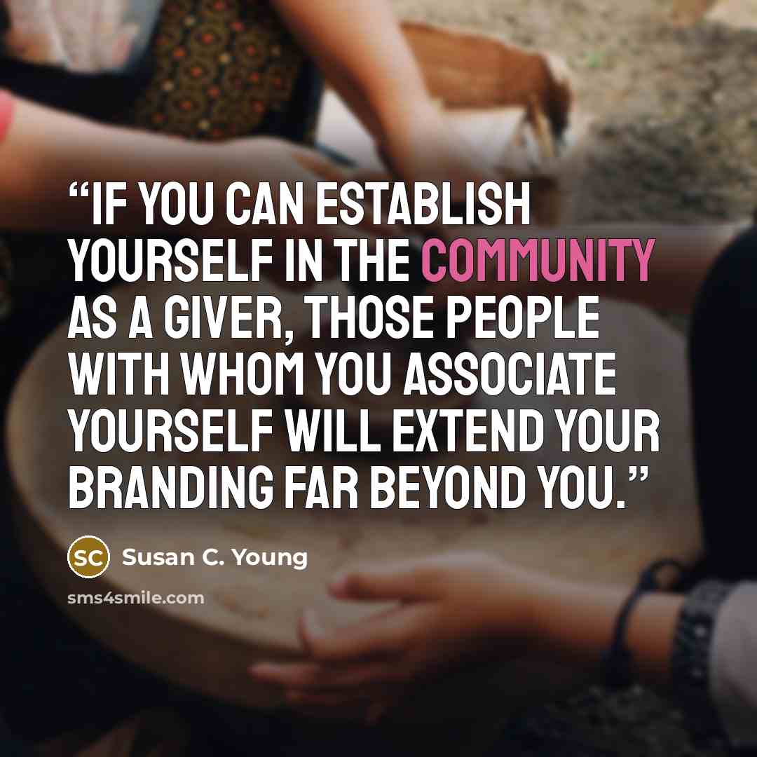 “If you can establish yourself in the community as a giver, those people with whom you associate yourself will extend your branding far beyond you.” quote by Susan C. Young