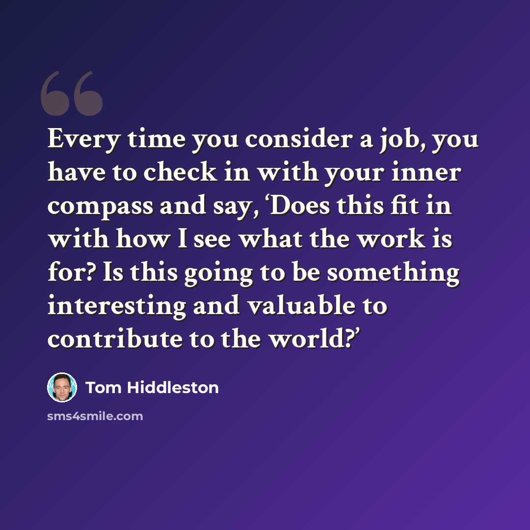 “Every time you consider a job, you have to check in with your inner compass and say, ‘Does this fit in with how I see what the work is for? Is this going to be something interesting and valuable to contribute to the world?’” quote by Tom Hiddleston