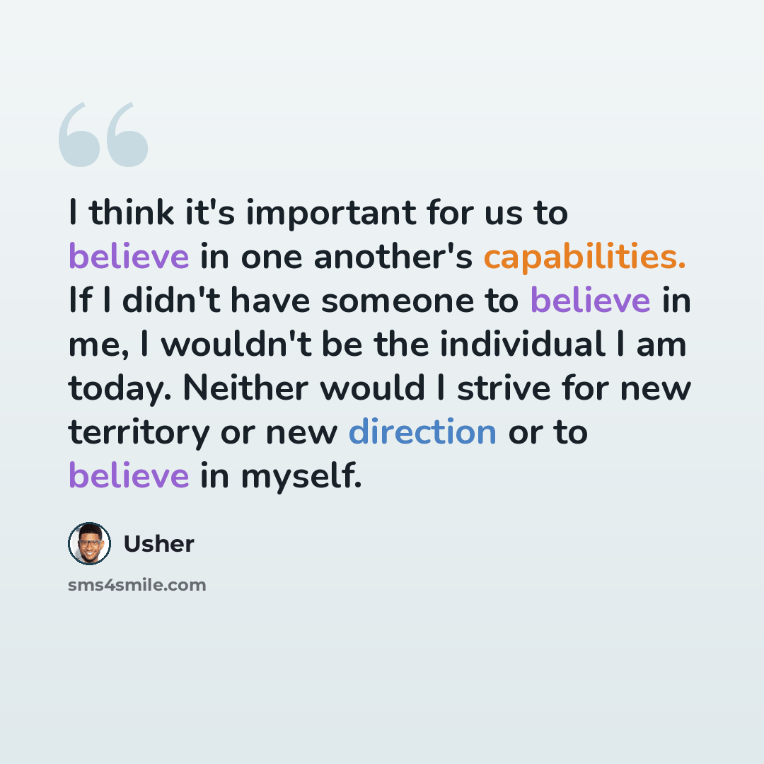 “I think it's important for us to believe in one another's capabilities. If I didn't have someone to believe in me, I wouldn't be the individual I am today. Neither would I strive for new territory or new direction or to believe in myself.” quote by Usher