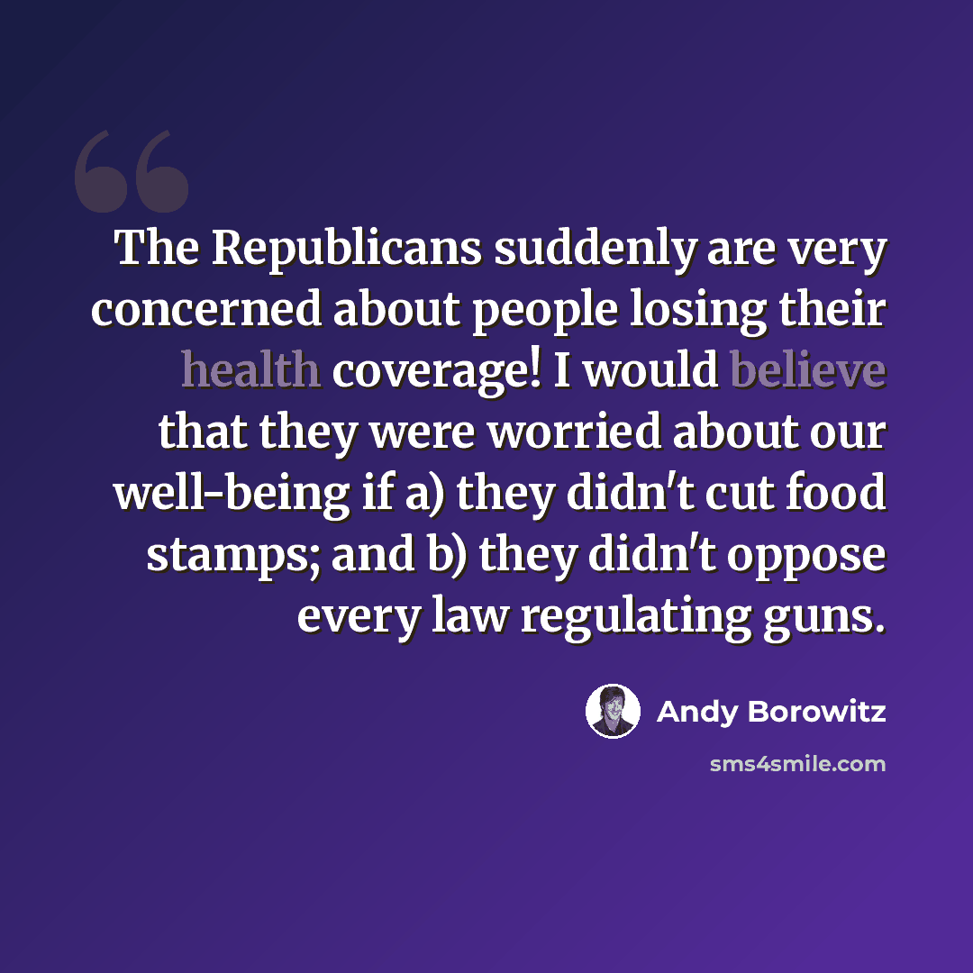 “The Republicans suddenly are very concerned about people losing their health coverage! I would believe that they were worried about our well-being if a) they didn't cut food stamps; and b) they didn't oppose every law regulating guns.” quote by Andy Borowitz