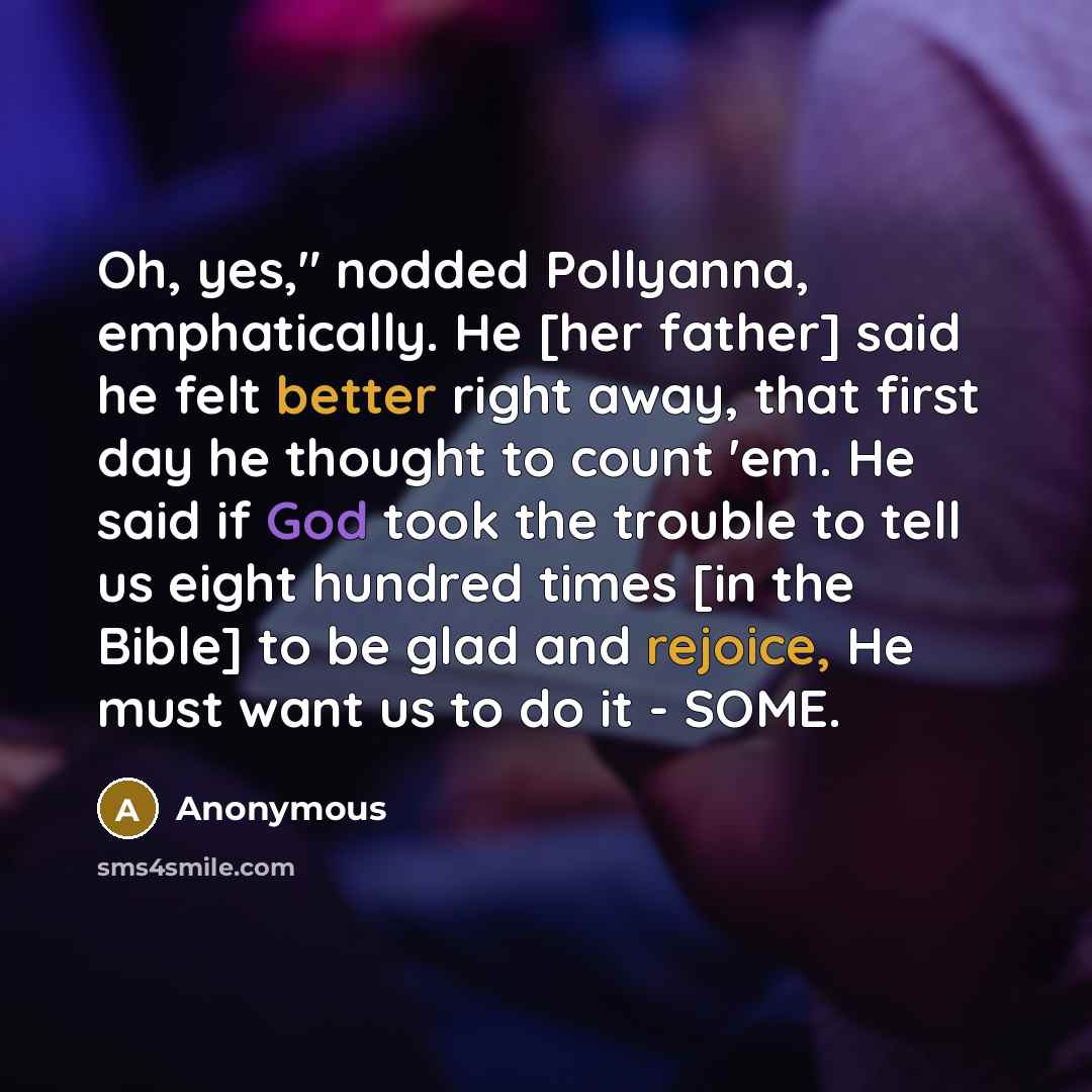“Oh, yes," nodded Pollyanna, emphatically. He [her father] said he felt better right away, that first day he thought to count 'em. He said if God took the trouble to tell us eight hundred times [in the Bible] to be glad and rejoice, He must want us to do it - SOME.” quote by Anonymous