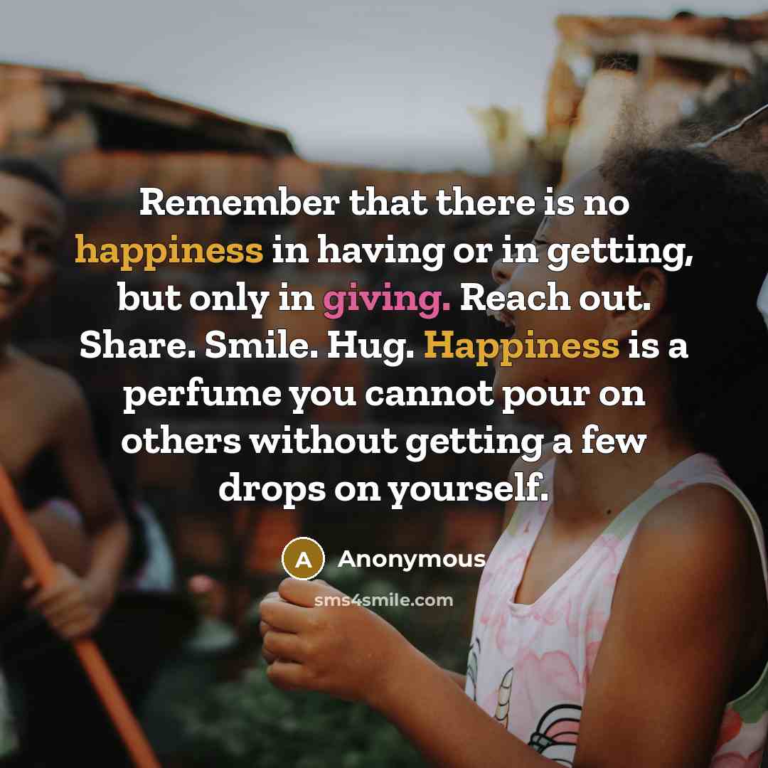 “Remember that there is no happiness in having or in getting, but only in giving. Reach out. Share. Smile. Hug. Happiness is a perfume you cannot pour on others without getting a few drops on yourself.” quote by Anonymous