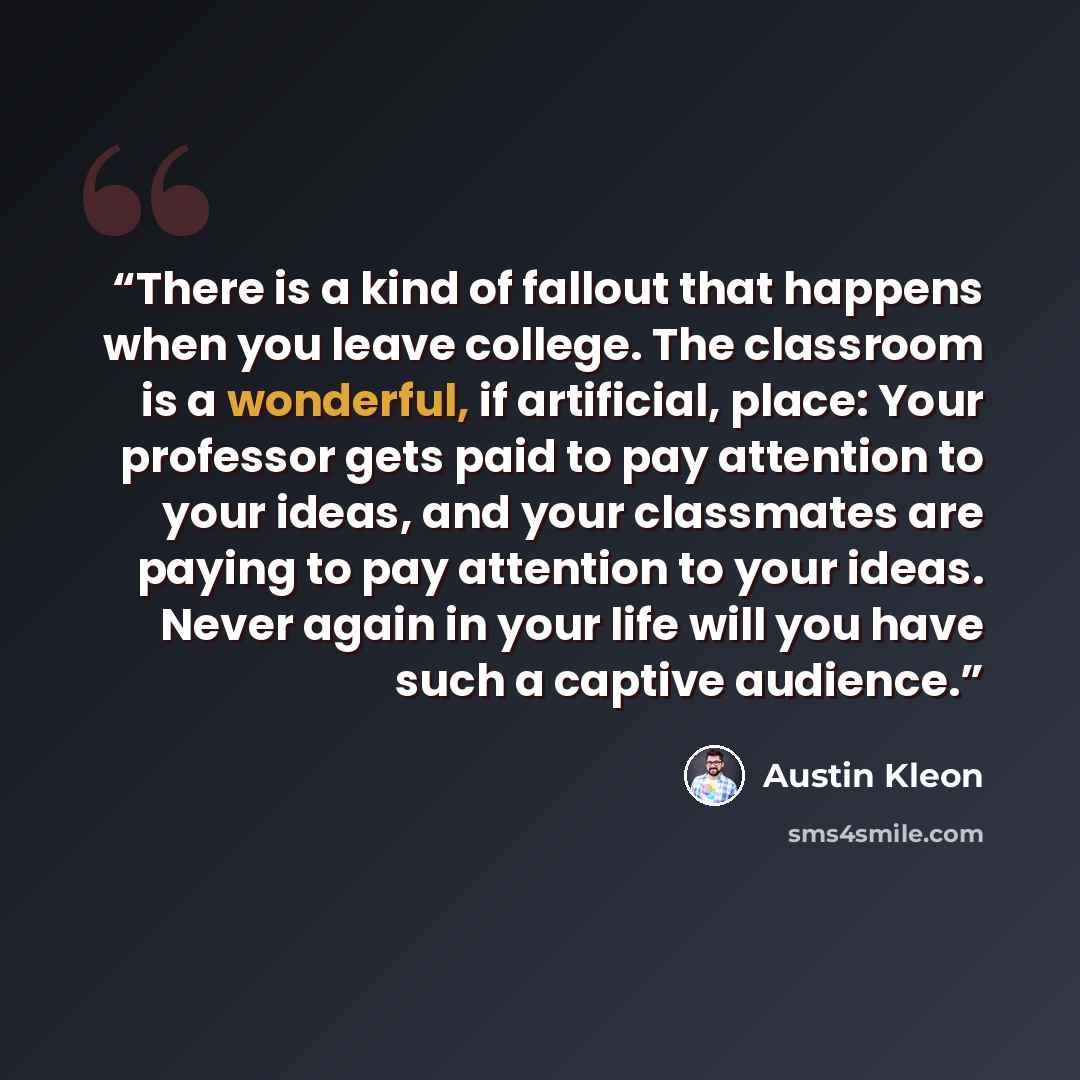 “There is a kind of fallout that happens when you leave college. The classroom is a wonderful, if artificial, place: Your professor gets paid to pay attention to your ideas, and your classmates are paying to pay attention to your ideas. Never again in your life will you have such a captive audience.” quote by Austin Kleon